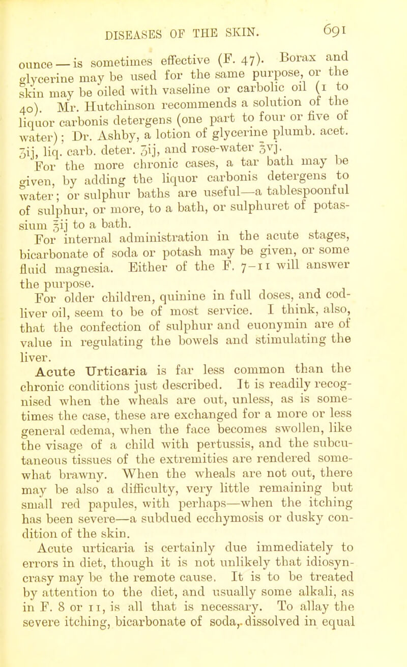 ounce-is sometimes effective (F. 47)- Borax and glycerine may be used for the same purpose or tlie skin may be oiled with vaseline or carbolic oil (i to 40) Mr Hutchinson recommends a solution ot the liquor carbonis detergens (one part to four or five of water); Dr. Ashby, a lotion of glycerine plumb, acet. Sij, liq. carb. deter. 3ij, and rose-water gvj. For the more chronic cases, a tar bath may be mven, by adding the liquor carbonis detergens to water; or sulphur baths are useful—a tablespoonful of sulphur, or more, to a bath, or sulphuret of potas- sium 5ij to a bath. For internal administration in the acute stages, bicarbonate of soda or potash may be given, or some fluid magnesia. Either of the F, 7-11 will answer the purpose. For older children, quinine in full doses, and cod- liver oil, seem to be of most service. I think, also, that the confection of sulphur and euonymin are of value in regulating the bowels and stimulating the liver. Acute Urticaria is far less common than the chronic conditions just described. It is readUy recog- nised when the wheals are out, unless, as is some- times the case, these are exchanged for a more or less general cedema, when the face becomes swollen, like the visage of a child with pertussis, and the subcu- taneous tissues of the extremities are rendered some- what brawny. When the wheals are not out, there may be also a difficulty, very little remaining but small red papules, with perhaps—when the itching has been severe—a subdued ecchymosis or dusky con- dition of the skin. Acute urticaria is certainly due immediately to errors in diet, though it is not unlikely that idiosyn- crasy may be the remote cause. It is to be treated by attention to the diet, and usually some alkali, as in F. 8 or 11, is all that is necessary. To allay the severe itching, bicarbonate of soda,, dissolved in equal