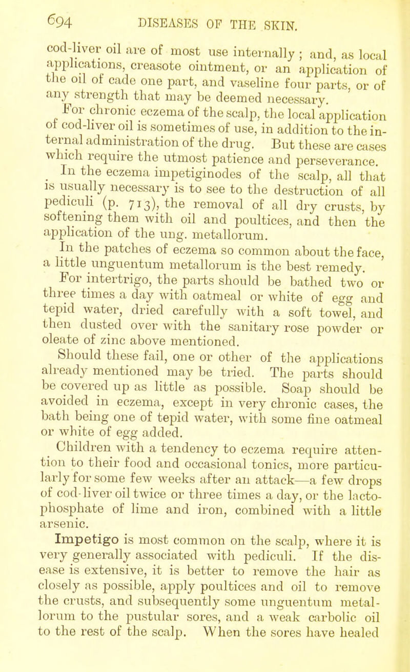 cod-liver oil are of most use internally ; and, as local applications, creasote ointment, or an application of the oil of cade one part, and vaseline four parts or of any strength that may be deemed necessary. For chronic eczema of the scalp, the local application ot cod-hver oil is sometimes of use, in addition to the in- ternal administration of the drug. But these are cases which require the utmost patience and perseverance. In the eczema impetiginodes of the scalp, all that is usually necessary is to see to the destruction of all pediculi (p. 713), the removal of all dry crusts, by softening them vs'ith oil and poultices, and then the application of the uug. metallorum. In the patches of eczema so common about the face, a httle unguentum metallorum is the best remedy. For intertrigo, the parts should be bathed two or three times a day with oatmeal or white of egg and tepid water, dried carefully with a soft towel, and then dusted over with the sanitary rose powder or oleate of zinc above mentioned. Should these fail, one or other of the applications already mentioned may be tried. The parts should be covered up as little as possible. Soap should be avoided in eczema, except in very chronic cases, the bath being one of tepid water, with some fine oatmeal or white of egg added. Children with a tendency to eczema require atten- tion to their food and occasional tonics, more particu- larly for some few weeks after an attack—a few drops of cod-liver oil twice or three times a day, or the Incto- phosphate of lime and iron, combined with a httle arsenic. Impetigo is most common on the scalp, where it is very generally associated with pediculi. If the dis- ease is extensive, it is better to remove the hair as closely as possible, apply poultices and oil to remove the crusts, and subsequently some unguentum metal- lorum to the pustular sores, and a weak cirbolic oil to the rest of the scalp. When the sores have healed