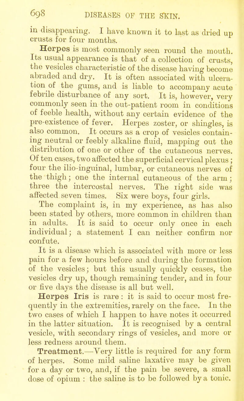 in disappearing. I have known it to last as dried up crusts for four months. Herpes is most commonly seen round the mouth. Its usual appearance is that of a collection of crusts, the vesicles characteristic of the disease having become abraded and dry. It is often associated with ulcera- tion of the gums, and is liable to accompany acute febrile disturbance of any sort. It is, however, very commonly seen in the out-patient room in conditions of feeble health, without any certain evidence of the pre-existence of fever. Herpes zoster, or shingles, is also common. It occurs as a crop of vesicles contain- ing neutral or feebly alkaline fluid, mapping out the distribution of one or other of the cutaneous nerves. Of ten cases, two affected the superficial cervical plexus; four the ilio-inguinal, lumbar, or cutaneous nerves of the thigh; one the internal cutaneous of the arm; three the intercostal nerves. The right side was affected seven times. Six were boys, four girls. The complaint is, in my experience, as has also been stated by others, more common in children than in adults. It is said to occur only once in each individual; a statement I can neither confirm nor confute. It is a disease which is associated with more or less pain for a few hours before and during the formation of the vesicles; but this usually quickly ceases, the vesicles dry up, though remaining tender, and in four or fi.ve days the disease is all but well. Herpes Iris is rare : it is said to occur most fre- quently in the extremities, rarely on the face. In the two cases of which I happen to have notes it occurred in the latter situation. It is recognised by a central vesicle, with secondary rings of vesicles, and more or less redness around them. Treatment.—^Very little is required for any form of herpes. Some mild saline laxative may be given for a day or two, and, if the pain be severe, a small dose of opium : the saline is to be followed by a tonic.