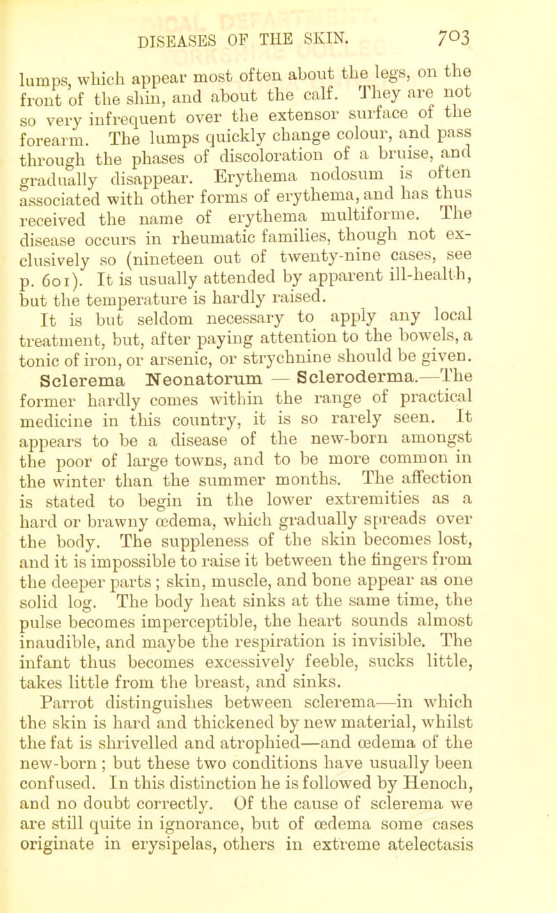 lumps, which appear most often about the legs, on the front of the shin, and about the calf. They are not so very infrequent over the extensor surface of the forearm. The lumps quickly change colour, and pass through the phases of discoloration of a bruise, and gradually disappear. Erythema nodosum is often associated with other forms of erythema, and has thus received the name of erythema multiforme. The disease occurs in rheumatic families, though not ex- clusively so (nineteen out of twenty-nine cases, see p. 6oi). It is usually attended by apparent ill-health, but the temperature is hardly raised. It is but seldom necessary to apply any local treatment, but, after paying attention to the bowels, a tonic of iron, or arsenic, or strychnine should be given. Sclerema Neonatorum — Scleroderma.—The former hardly comes within the range of practical medicine in this country, it is so rarely seen. It appears to be a disease of the new-born amongst the poor of large towns, and to be more common in the winter than the summer months. The affection is stated to begin in the lower extremities as a hard or brawny oedema, which gradually spreads over the body. The suppleness of the skin becomes lost, and it is impossible to raise it between the fingers from the deeper parts ; skin, muscle, and bone appear as one solid log. The iDody heat sinks at the .same time, the pulse becomes imperceptible, the heart sounds almost inaudible, and maybe the respiration is invisible. The infant thus becomes excessively feeble, sucks little, takes little from the breast, and sinks. Parrot distinguishes between sclerema—in which the skin is hard and thickened by new material, whilst the fat is shrivelled and atrophied—and oedema of the new-born ; but these two conditions have usually been confused. In this distinction he is followed by Henoch, and no doubt correctly. Of the cause of sclerema we are still quite in ignorance, bvit of oedema some cases originate in erysipelas, others in exti'eme atelectasis