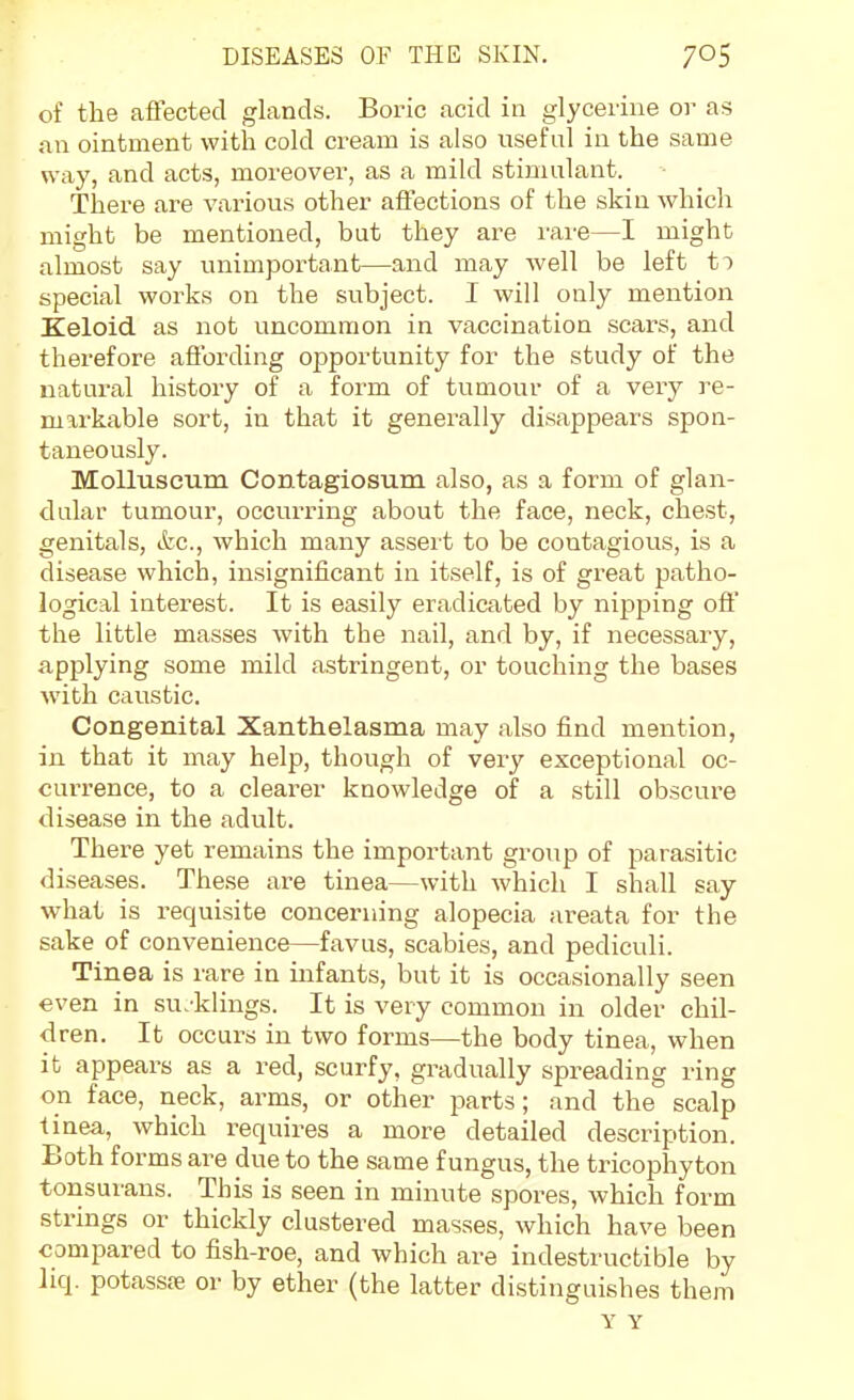 of the affected glands. Boric acid in glycerine or as an ointment with cold cream is also useful in the same way, and acts, moreover, as a mild stimulant. There are various other affections of the skin which might be mentioned, but they are rare—I might almost say unimportant—and may well be left to special works on the subject. I will only mention Keloid as not uncommon in vaccination scars, and therefore affording opportunity for the study of the natural history of a form of tumour of a very re- markable sort, in that it generally disappears spon- taneously. MoUuseum Contagiosum also, as a form of glan- dular tumour, occurring about the face, neck, chest, genitals, cfec, which many assei t to be contagious, is a disease which, insignificant in itself, is of great patho- logical interest. It is easily eradicated by nipping off the little masses with the nail, and by, if necessary, applying some mild astringent, or touching the bases with caustic. Congenital Xantfielasma may also find mention, in that it may help, though of very exceptional oc- currence, to a clearer knowledge of a still obscure disease in the adult. There yet remains the important group of parasitic diseases. The.se are tinea—with which I shall say what is requisite concerning alopecia areata for the sake of convenience—favus, scabies, and pediculi. Tinea is rare in infants, but it is occasionally seen even in su.'klings. It is very common in older chil- dren. It occurs in two forms—the body tinea, when it appears as a red, scurfy, gradually spreading ring on face, neck, arms, or other parts; and the scalp tinea, which requires a more detailed description. Both forms are due to the same fungus, the tricophyton tonsurans. This is seen in minute spores, which form strings or thickly clustered masses, which have been compared to fish-roe, and which are indestructible by liq. potassje or by ether (the latter distinguishes them Y Y