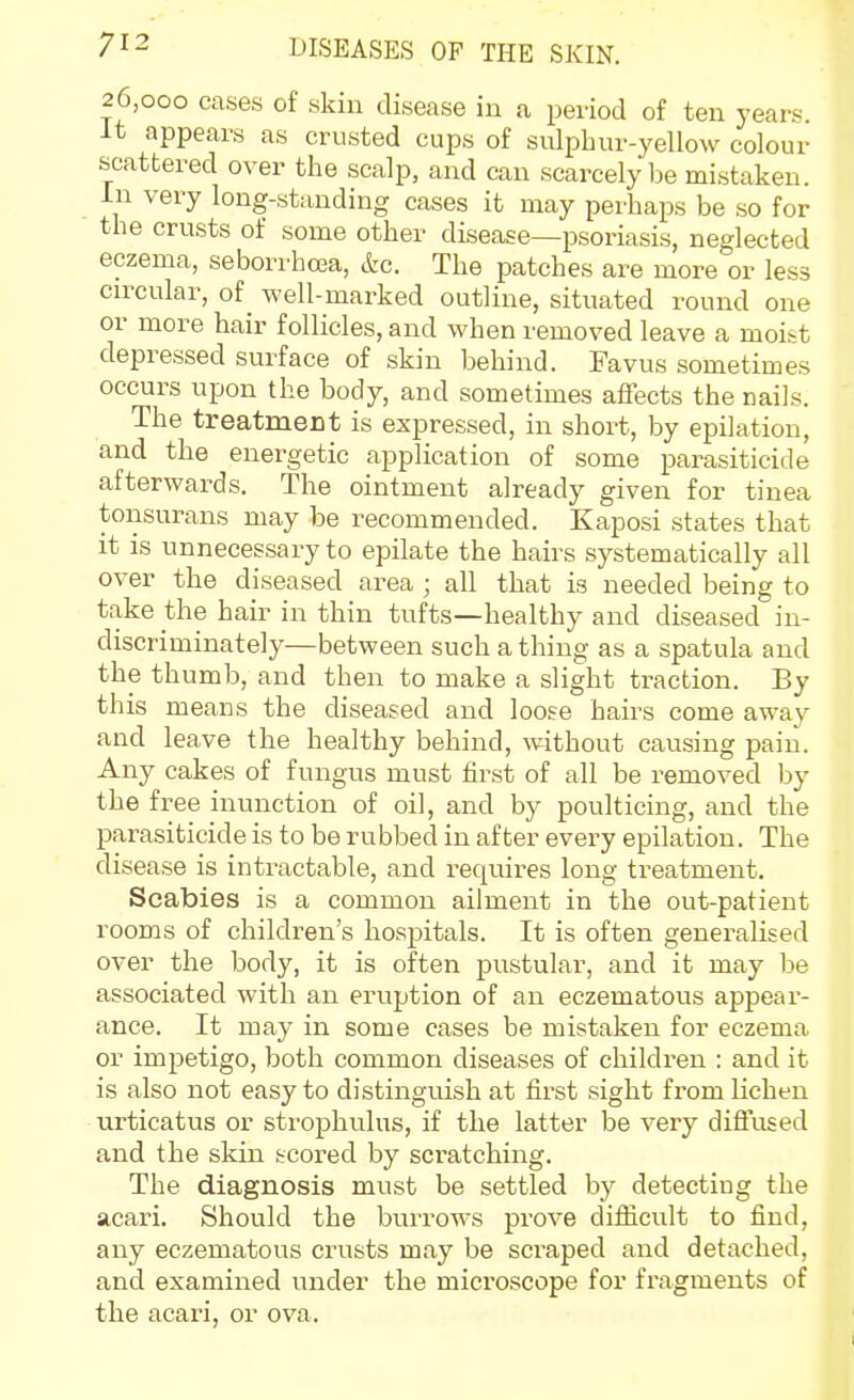 26,000 cases of skin disease in a period of ten years. It appears as crusted cups of sulphur-yellow colour scattered over the scalp, and can scarcely be mistaken. In very long-standing cases it may per-haps be so for the crusts of some other disease—psoriasis, neglected eczema, seborrhcea, &c. The patches are more or less cn^cular, of well-marked outline, situated round one or more hair follicles, and when removed leave a moist depressed surface of skin behind. Favus sometimes occurs upon the body, and sometimes affects the nails. The treatment is expressed, in short, by epilation, and the enei-getic application of some parasiticide afterwards. The ointment already given for tinea tonsurans may be recommended. Kaposi states that it is unnecessary to epilate the hairs systematically all over the diseased area ; all that is needed being to take the hair in thin tufts—healthy and diseased in- discriminately—between such a thing as a spatula and the thumb, and then to make a slight traction. By this means the diseased and loose hairs come away and leave the healthy behind, without causing pain. Any cakes of fungus must first of all be removed by the free inunction of oil, and by poulticing, and the parasiticide is to be rubbed in after every epilation. The disease is intractable, and requires long treatment. Scabies is a common ailment in the out-patient rooms of children's hospitals. It is often generalised over the body, it is often pustular, and it may be associated with an eruption of an eczematous appear- ance. It may in some cases be mistaken for eczema or impetigo, both common diseases of children : and it is also not easy to distinguish at first sight from lichen urticatus or strophulus, if the latter be very diffused and the skin scored by scratching. The diagnosis must be settled by detecting the acari. Should the burrows prove diflicult to find, any eczematous crusts may be scraped and detached, and examined under the microscope for fragments of the acari, or ova.