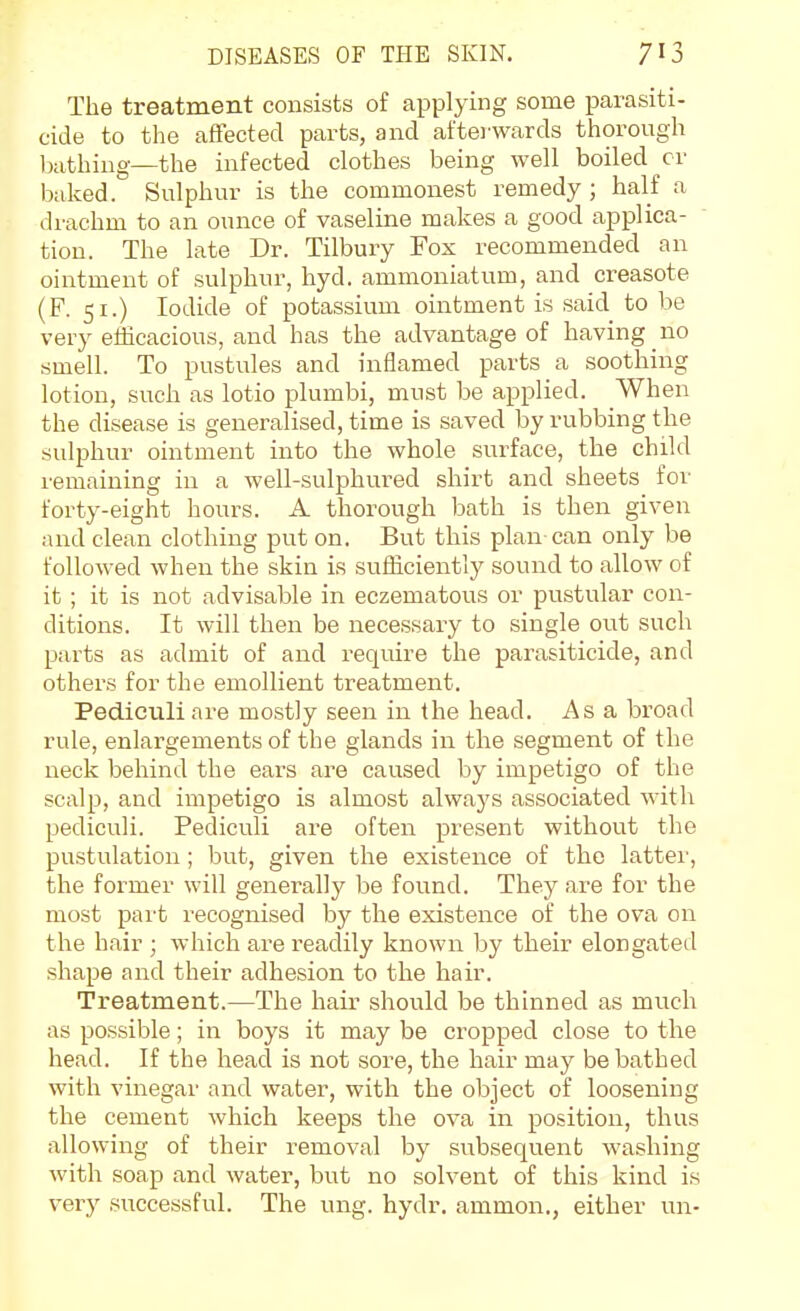 The treatment consists of applying some parasiti- cide to the affected parts, and aftei wards thorough Ixithiug—the infected clothes being well boiled cr baked. Sulphur is the commonest remedy ; half a drachm to an ounce of vaseline makes a good applica- tion. The late Dr. Tilbuiy Fox recommended an ointment of sulphur, hyd. ammoniatum, and creasote (F. 51.) Iodide of potassium ointment is said to be very efficacious, and has the advantage of having no smell. To pustules and inflamed parts a soothing lotion, such as lotio plumbi, must be applied. When the disease is generalised, time is saved by rubbing the sulphur ointment into the whole surface, the child remaining in a well-sulphured shirt and sheets for forty-eight hours. A thorough bath is then given and clean clothing put on. But this plan can only be followed when the skin is sufficiently sound to allow of it ; it is not advisable in eczematous or pustular con- ditions. It will then be necessary to single out such parts as admit of and require the parasiticide, and others for the emollient treatment. Pediciili are mostly seen in the head. As a broad rule, enlargements of the glands in the segment of the neck behind the ears are caused by impetigo of the scalp, and impetigo is almost always associated with pediculi. Pediculi are often present without the pustulation ; but, given the existence of the latter, the former will generally be found. They are for the most part recognised by the existence of the ova on the hair ; which are readily known by their elongated shape and their adhesion to the hair. Treatment.—The hair should be thinned as much as possible; in boys it may be cropped close to the head. If the head is not sore, the hair may be bathed with vinegar and water, with the object of loosening the cement which keeps the ova in position, thus allowing of their removal by subsequent washing with soap and water, but no solvent of this kind is very successful. The ung. hydr. ammon., either un-