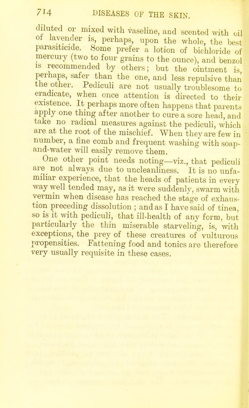 diluted or mixed with vaseline, and scented with oil ot lavender is, perhaps, upon the whole, the best parasiticide. Some prefer a lotion of bichloride of mercury (two to four grains to the ounce), and benzol IS recommended by others; but the ointment is perhaps, safer than the one, and less repulsive than the other. Pediculi are not usually troublesome to eradicate, when once attention is directed to their existence. It perhaps more often happens that parents apply one thing after another to cure a sore head, and take no radical measures against the pediculi, which are at the root of the mischief. When they are few in number, a fine comb and frequent washing with soap- and-water will easily remove them. One other point needs noting—viz., that pediculi are^ not always due to uncleanliness. It is no unfa- miliar experience, that the heads of patients in every way well tended may, as it were suddenly, swarm with vermin when disease has reached the stage of exhaus- tion preceding dissolution ; and as I have said of tinea, so is it with pediculi, that ill-health of any form, but particularly the thin miserable starveling, is, with exceptions, the prey of these creatures of vulturous propensities. Fattening food and tonics are therefore very usually requisite in these cases.