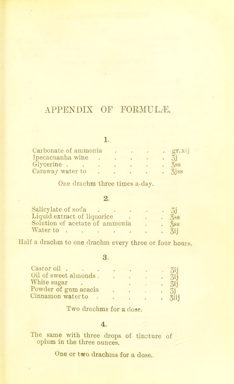 APPENDIX OF FOEMULiE. Carbonate of ammonia Ipecacuanha wine Glycerine . Caraway water to One drachm three times a-clay. Salicylate of soda Liquid extract of liquorice Solution of acetate of ammonia Water to . gr.x:,i 5j Sss 5jss 3j Sss 5ij Half a drachm to one drachm every three or four hours. Castor oil . Oil of sweet almonds . White sugar Powder of gum acacia Cinnamon water to 5j oiij Two drachms for a dose. 4. The same with three drops of tincture of opium in the three ounces. One or two drachms for a dose.