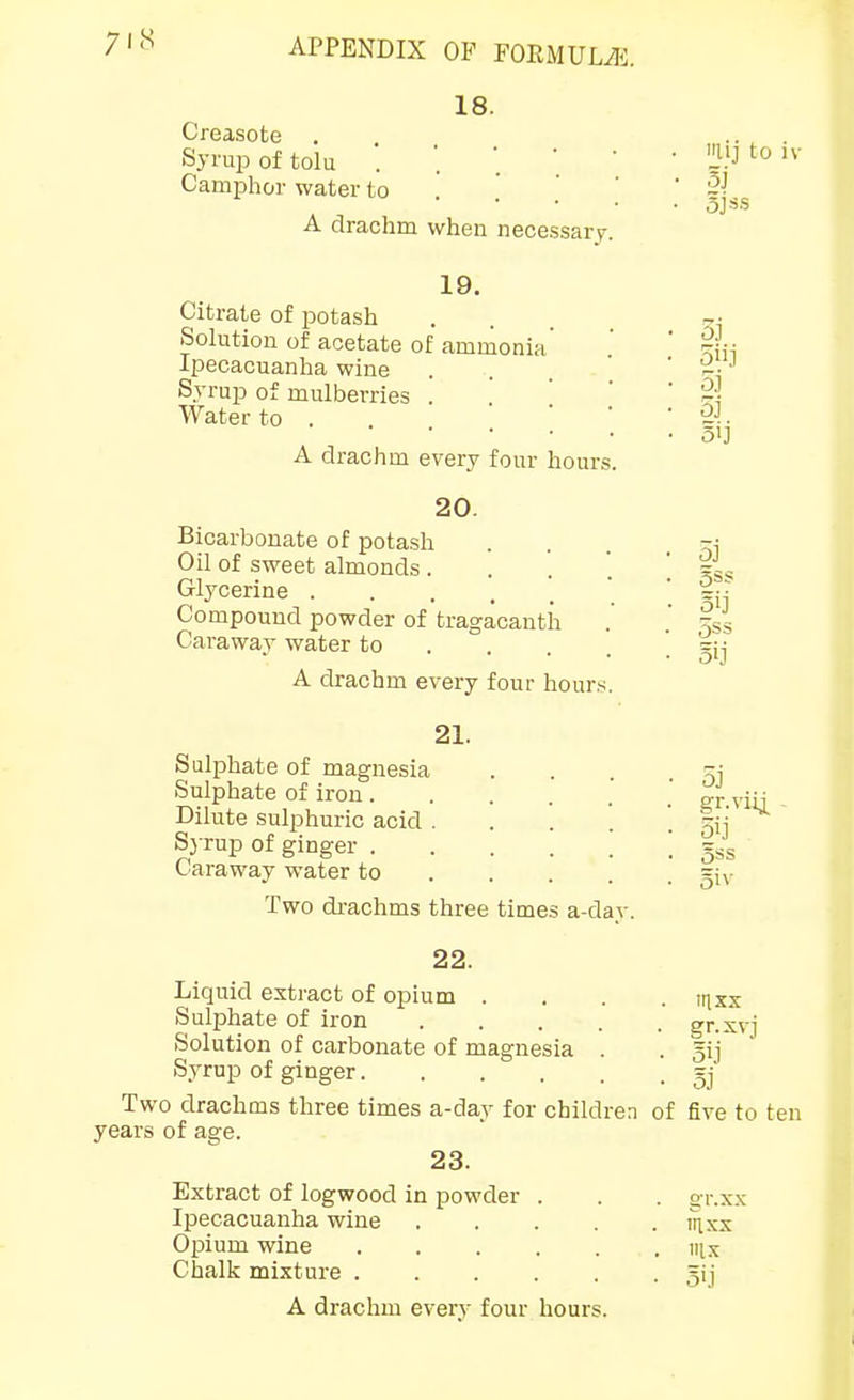 18. Creasote . Syruj) of tola Camphor water to A drachm when necessary. 19. Citrate of potash Solution of acetate of ammonia Ipecacuanha wine Syrup of mulberries . Water to . . .  A drachm every four hours 20. Bicarbonate of potash Oil of sweet almonds. . . '. Glycerine Compound powder of tragacanth Caraway water to ... . A drachm every four hour.s. 21. Sulphate of magnesia Sulphate of iron. Dilute sulphuric acid . S3 rup of ginger . Caraway water to Two di-achms three times a-day 22. Liquid extract of opium .... itixx Sulphate of iron ..... gr.xvj Solution of carbonate of magnesia . • 5ii Syrup of ginger =j' Two drachms three times a-day for children of five to ten years of age. 23. Extract of logwood in powder . Ipecacuanha wine .... Opium wine Chalk mixture A drachm every four hours. laij to iv 5iij 5j 5j 5ij OSS gr.viij. 5ij gss Siv gr.xx in XX ix Sij