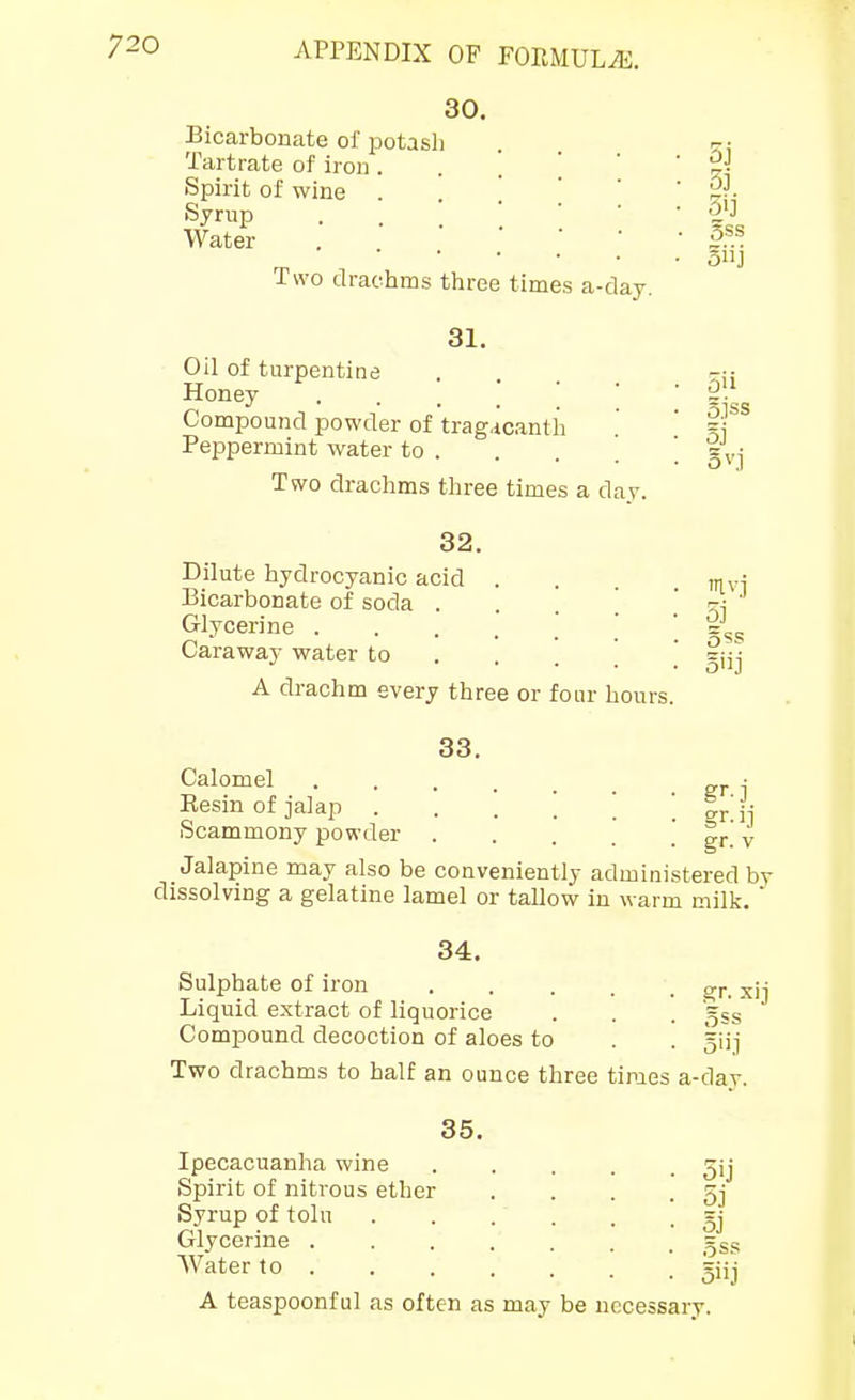 30. Bicarbonate of potasli Tartrate of iron . Spirit of wine . Syrup Water Two drachms three times a-day. 31. Oil of turpentine Honey • . . . ' ' Compound powder of trag.icanth Peppermint water to . Two drachms three times a day. 32. Dilute hydrocyanic acid . Bicarbonate of soda . . . , Glycerine ..... Caraway water to . . _ [ A drachm every three or four hours. 33. Calomel ..... Resin of jalap Scammony powder Jalapine may also be conveniently administered by dissolving a gelatine lamel or tallow in warm milk.  34. Sulphate of iron xi] Liquid extract of liquorice . . . gss* ' Compound decoction of aloes to . . gUj Two drachms to half an ounce three times a-dar. 5j 3j 3ij 5ss Siij oil 3j irivj 5j Sss gr-ij gr. V 35. Ipecacuanha wine Spirit of nitrous ether Syrup of tolu Glycerine . Water to . A teaspoonful as often as may be necessary. 5ij 5j 5j