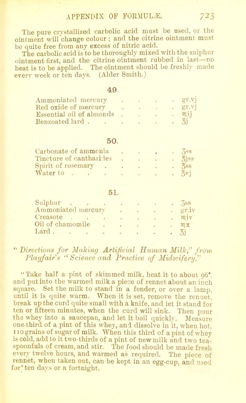 The pure crystallized carbolic acid must be used, or the ointment will change colour ; and the citrine ointment must be quite free from any excess of nitric acid. The carbolic acid isto be thoroughly mixed with the sulphur ointment first, and the citrine ointment rubbed in last—no heat is to be applied. The ointment should be freshly made everv week or ten days. (Alder Smith.) 49. Ammoniated mercury .... gr.vj Red oxide of mercury .... gr.vj Essential oil of almonds . . . ■ lij Benzoated lard ...... sj 50. Carbonate of ammonia .... 5*s Tincture of eantharides . . . . ojss Spirit of rosemary 5ss Water to ...... . gvj 51. Sulphur ....... 5ss Ammoniated mercury .... gr.iv Creasote ....... miv Oil of chamomile ..... irix Lard gj '■ Directions for Making Artificial Human Milk, from Playfairs  Science and Practice of Miclvrifery. Take half a pint of skimmed milk, heat it to about 96*. and put into the warmed milk a piece of rennet about an inch square. Set the milk to stand in a fender, or over a lamp, until it is quite warm. When it is set, remove the rennet, break up the curd quite small with a knife, and let it stand for ten or fifteen minutes, when the curd will sink. Then pour the whey into a saucepan, and let it boil quickly. Measure one-third of a pint of this whey, and dissolve in it, when hot, 110 grains of sugar of milk. When this third of a pint of whey is cold, add to it two-thirds of a pint of new milk and two tea- spoonfuls of cream, and stir. The food should be made fresh every twelve hours, and warmed as required. The piece of rennet, when taken out, can be kept in an egg-cup, and used for' ten days or a fortnight.