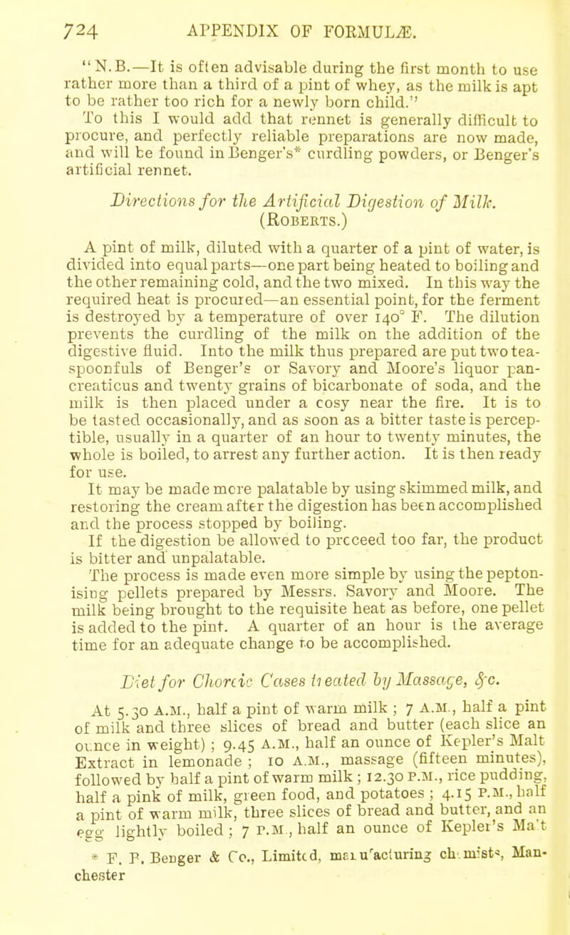  N.B.—It is often advisable during the first month to use rather more than a third of a pint of whey, as the milk is apt to be rather too rich for a newl.y born child. To this I would add that rennet is generally difficult to procure, and perfectly reliable preparations are now made, and will be found inBenger's* curdling powders, or Benger's artificial rennet. Directions for the Ariificial Digestion of MilJc. (Roberts.) A pint of milk, diluted with a quarter of a pint of water, is divided into equal parts—one part being heated to boiling and the other remaining cold, and the two mixed. In this way the required heat is procured—an essential point, for the ferment is destroyed by a temperature of over 140° F. The dilution prevents the curdling of the milk on the addition of the digestive fluid. Into the milk thus prepared are put two tea- spoonfuls of Benger's or Savory and Moore's liquor pan- creaticus and twenty grains of bicarbonate of soda, and the milk is then placed under a cosy near the fire. It is to be tasted occasionally, and as soon as a bitter taste is percep- tible, usually in a quarter of an hour to twenty minutes, the ■whole is boiled, to arrest any further action. It is then ready for use. It may be made mere palatable by using skimmed milk, and restoring the cream after the digestion has been accomplished and the process stopped by boiling. If the digestion be allowed to proceed too far, the product is bitter and unpalatable. The process is made even more simple by using the pepton- ising pellets prepared by Messrs. Savory and Moore. The milk being brought to the requisite heat as before, one pellet is added to the pint. A quarter of an hour is the average time for an adequate change to be accomplished. Diet for Choreic Cases tieated hy Massacre, Sfc. At 5.30 A.M., half a pint of warm milk ; 7 A.M., half a pint of milk and three slices of bread and butter (each slice an ounce in weight) ; 9.45 A.M., half an ounce of Kepler's Malt Extract in lemonade ; 10 A.M., massage (fifteen minutes), followed by half a pint of warm milk ; 12.30 p.m., rice pudding, half a pink of milk, green food, and potatoes ; 4.15 P.M., half a pint of warm milk, three slices of bread and butter, and an egg lightly boiled; 7 P.M,half an ounce of Kepler's Ma't * F. P. Beriger & Co., Limited, inf,iu''acluring ch' mist^ Man- chester