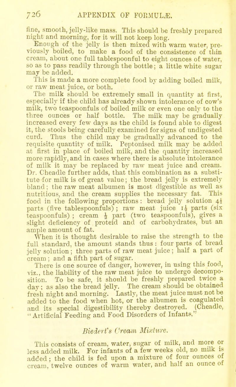 fine, smooth, jelly-like mass. This should be freshly prepared night and morning, for it will not keep long. Enough of the jelly is then mixed with warm water, pre- viously boiled, to make a food of the consistence of thin cream, about one full tablespoonful to eight ounces of water, so as to pass readily through the bottle; a little white sugar may be added. This is made a more complete food by adding boiled milk, or raw meat juice, or both. The milk should be extremely small in quantity at first, especially if the child has already shown intolerance of cow's milk, two teaspoonfuls of boiled milk or even one only to the three ounces or half bottle. The milk may be gradually increased every few days as the child is found able to digest it, the stools being carefully examined for signs of undigested curd. Thus the child may be gradually advanced to the requisite quantity of milk. Peptonised milk may be added at first in place of boiled milk, and the quantity increased more rapidly, and in cases where there is absolute intolerance of milk it may be replaced by raw meat juice and cream. Dr. Cheadle further adds, that this combination as a substi- tute for milk is of great value; the bread jelly is extremely bland; the raw meat albumen is most digestible as well as nutritious, and the cream supplies the necessary fat. This food in the following proportions : bread jelly solution 4^ parts (five tablespoonfuls) ; raw meat juice li parts (six teaspoonfuls) ; cream J part (two teaspoonfuls), gives a slight deficiency of proteid and of carbohydrates, but an ample amount of fat. When it is thought desirable to raise the strength to the full standard, the amount stands thus : four parts of bread jelly solution ; three parts of raw meat juice ; half a part of cream ; and a fifth part of sugar. There is one source of danger, however, in using this food, viz., the liability of the raw meat juice to undergo decompo- sition. To be safe, it should be freshly prepared twice a day; as also the bread jelly. The cream should be obtained fresh night and morning. Lastly, the meat juice must not be added to the food when hot, or the albumen is coagulated and its special digestibility thereby destroyed. (Cheadle, •'Artificial Feeding and Food Disorders of Infants. Biedert's Cream Mixture. This consists of cream, water, sugar of milk, and more or less added milk. For infants of a few weeks old, no milk is added; the child is fed upon a mixture of four ounces of cream, twelve ounces of warm water, and half an ounce of