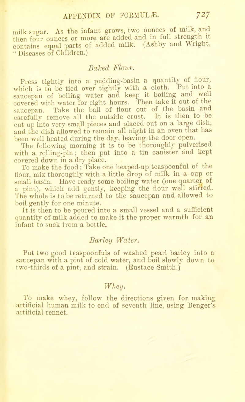 niilk ^ugar. As the infant grows, two ounces of milk, and then four ounces or more are added and in full strength it contains equal parts of added milk. (Ashby and Wright, Diseases of Children.) Bal-ecl Flour. Press tightly into a pudding-basin a quantity of flour, which is to be tied over tightly with a cloth. Put into a saucepan of boiling water and keep it boiling and well covered with water for eight hours. Then take it out of the saucepan. Take the ball of flour out of the basin and carefully remove all the outside crust. It is then to be cut up into very small pieces and placed out on a large dish, and the dish allowed to remain all night in an oven that has been well heated during the day, leaving the door open. The following morning it is to be thoroughly pulverised with a rolling-pin ; then put into a tin canister and kept covered down in a dry place. To make the food;Take one heaped-up teaspoonful of the Hour, mix thoroughly with a little drop of milk in a cup or small basin. Have ready some boiling water (one quarter of a pint), which add gently, keeping the flour well stirred. The whole is to be returned to the saucepan and allowed to boil gently for one minute. It is then to be poured into a small vessel and a sufiicient quantity of milk added to make it the proper warmth for an infant to suck irom a bottle. Barley Water. Put two good teaspoonfuls of washed pearl barley into a saucepan with a pint of cold water, and boil slowlj' down to two-thirds of a pint, and strain. (Eustace Smith.) Wheij. To make whey, follow the directions given for making artificial human milk to end of seventh line, using Benger's artificial rennet.