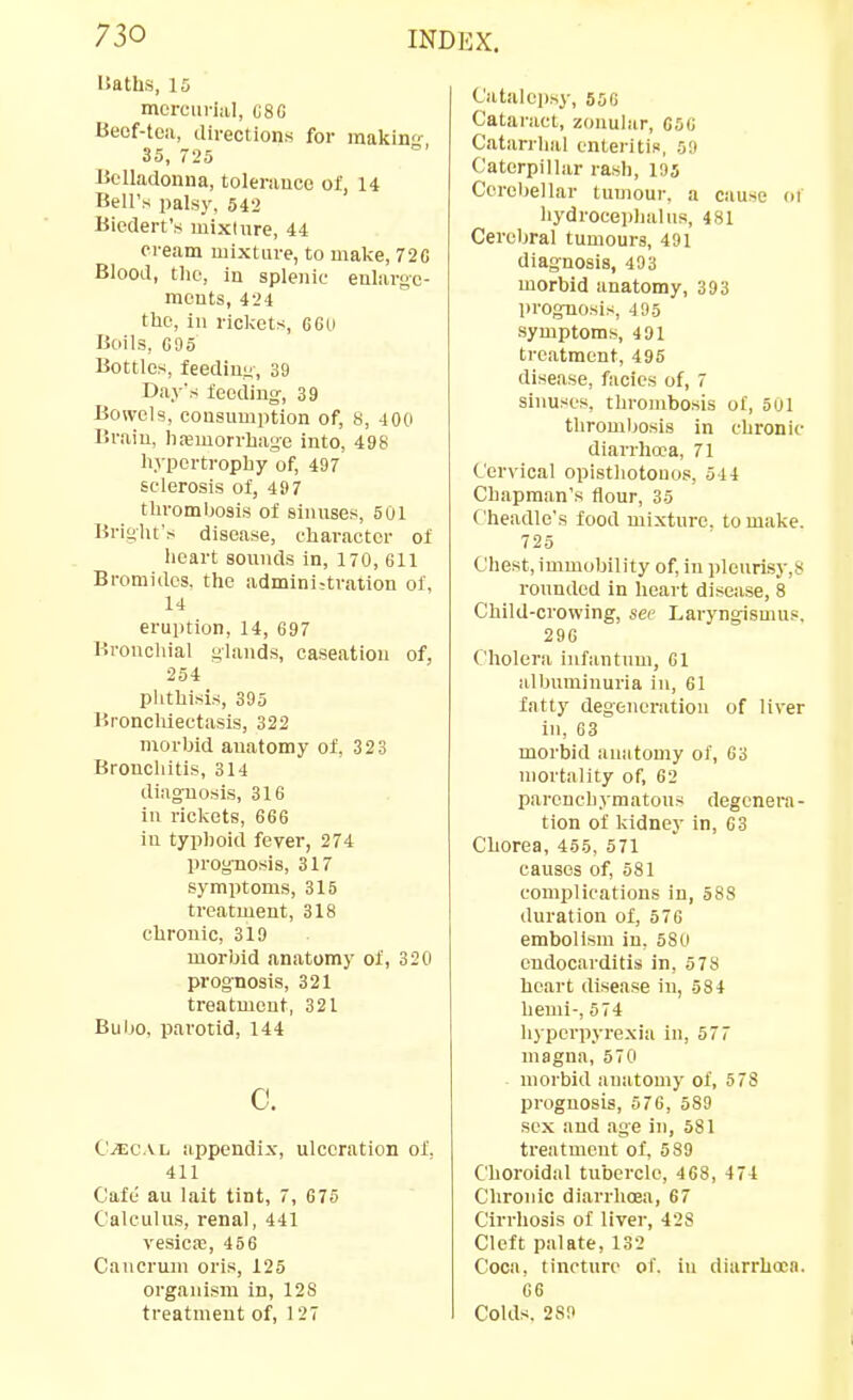 Uaths, 15 mercurial, C8G Beof-toii, directions for inakin- 35, 725 Belladonna, tolerance of, 14 Bell's palsy, 542 Biedert's mixture, 44 cream ujixtiire, to make, 72C Blood, the, in splenic enlarge- ments, 424 the, in rickets, 660 Boils, 695 Bottles, feediuy, 39 Day's feeding-, 39 Bowels, consumption of, 8, 400 Brain, hasmorrbage into, 498 hypertrophy of, 497 sclerosis of, 497 thrombosis of sinuses, 501 BrigUt's disease, character of heart sounds in, 170, 611 Bromides, the admini-tration of, 14 eruption, 14, 697 Bronchial glands, caseation of, 254 phthisis, 395 Bronchiectasis, 322 morbid anatomy of, 323 Bronchitis, 314 diagnosis, 316 in rickets, 666 iu typhoid fever, 274 prognosis, 317 symptoms, 315 treatment, 318 chronic, 319 morbid anatomy of, 320 prognosis, 321 treatment, 321 Bubo, parotid, 144 c. C'^CAL appendix, ulceration of. 411 Cafe au lait tint, 7, 675 Calculus, renal, 441 vesica!, 456 Caucrmn oris, 125 organism in, 128 treatment of, 127 Catalepsy, 55G Cataract, zonular, 056 Catarrhal cnteritiR, 59 Caterpillar rash, 195 Cerel)ellar tumour, a cause oi hydroceplialus, 481 Cerebral tumours, 491 diagnosis, 493 morbid anatomy, 393 prognosis, 4 95 symptoms, 491 treatment, 495 disease, facies of, 7 sinuses, thrombosis of, 501 thromljosis in chronic diarrhcca, 71 Cervical opisthotonos, 544 Chapman's flour, 35 Cheadle's food mixture, to make. 725 Chest, immobility of, in plonrisy,8 rounded in heart disease, 8 Child-crowing, sec Laryngismus. 296 Cholera infantum, 61 albuminuria in, 61 fatty degeneration of liver in, 63 morbid anatomy of, 63 mortality of, 62 parench.yraatous degenera- tion of kidney in, 63 Chorea, 455, 571 causes of, 581 complications in, 588 duration of, 576 embolism in, 580 endocarditis in, 578 heart disease in, 584 hemi-, 574 hyperpyrexia in, 577 magna, 570 - morbid anatomy of, 573 prognosis, 576, 589 sex and age in, 581 treatment of, 589 Choroidal tubercle, 4 68, 474 Chronic diarrhoea, 67 Cirrhosis of liver, 428 Cleft palate, 132 Coca, tincture of. iu diarrhoea. 66 Colds. 2S9