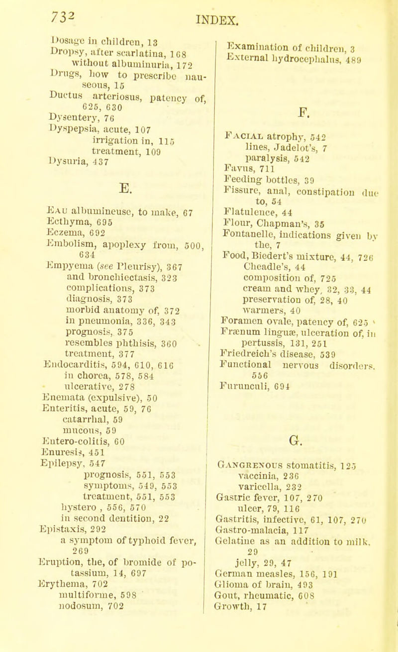 Dosiii^o ill ehildrcu, 13 Droiisy, lUter sfiirlatina, 1G8 without albuuiiuuriii, 172 Drugs, liow to prescribe nau- seous, 15 Ductus arteriosus, patency of, 625, 630 Dysentery, 76 Oyspepsia, acute, 107 in-igation in, 115 treatment, 109 Dysuria, 437 Eau albuminousc, to make, 67 Ecthyma, 695 Eczema, 692 Embolism, apoplexy from, 500, 634 Empyema {see I'leurisy), 367 and bronchiectasis, 323 complications, 373 diagnosis, 373 morbid anatomy of, 372 in pneumonia, 336, 343 prognosi.s, 375 resembles phthisis, 360 treatment, 377 Endocarditis, 594, 610, 616 in chorea, 578, 584 ulcerative, 278 Enemata (expulsive), 50 Enteritis, acute, 59, 7G catarrhal, 59 mucous, 69 Entero-colitis, 60 Enuresiii, 451 Epilepsy, 547 prognosis, 551, 553 symptoms, 549, 553 treatment, 551, 553 liystero , 55G, 570 in second dentition, 22 Epistaxis, 292 a symptom of typhoid fever, 269 liruption, the, of bromide of po- tassium, 14, 697 Erythema, 702 multiforme, 598 nodosum, 702 Examination of children, 3 External liydroceplialus, 4HU F. Facial atrophy, 542 lines, Jadefot's, 7 paralysis, 542 Favus, 711 Feeding bottles, 39 Fissure, anal, constipation (Un- to, 54 Flatulence, 44 Flour, Chapman's, 35 Fontanelle, indications given by the, 7 Food, Biedert's mixture, 44, 726 Cheadle's, 44 composition of, 725 cream and whey, 32, 33, 44 preservation of, 28, 40 warmers, 40 Foramen ovale, patency of, 625 - Franum linguae, ulceration of, in pertussis, 131, 251 Friedreich's disease, 539 Functional nervous disorders. 556 Fnruncnli, 694 G. Gangrenous stomatitis, 125 vaccinia, 236 varicella, 232 Gastric fever, 107, 2 70 ulcer, 79, 116 Gastritis, infective, 61, 107, 270 Gastro-malacia, 117 Gelatine as an addition to milk. 29 jelly, 29, 47 German measles, 156, 191 Glioma of braiu, 493 Gout, rheumatic, COS Growth, 17