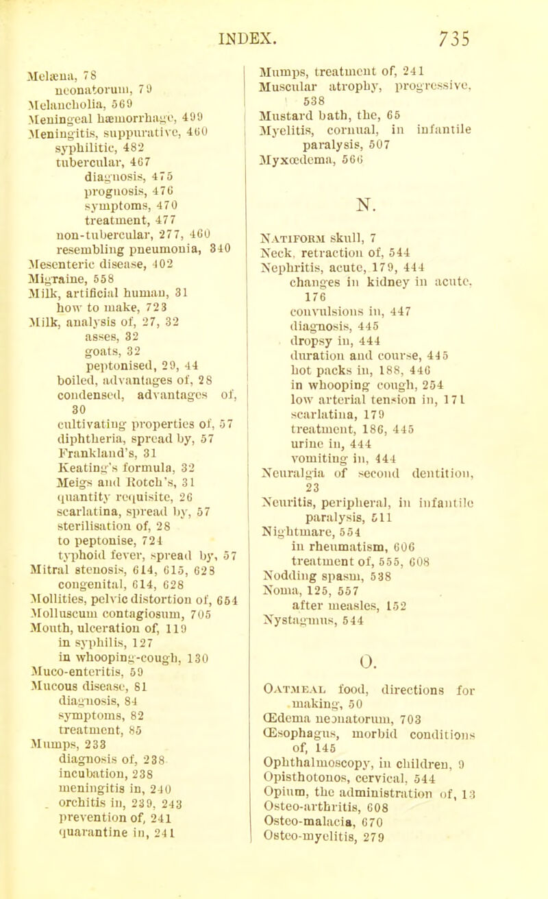 Melifiiia, 78 uconatoi'uui, 79 Melauebolia, 569 .Meningeal hiemorrliaiio, 499 J[eningitLs, suppurative, 4GU sypliilitic, 482 tubercular, 407 diaguosis, 4 75 prognosis, 476 symptoms, 470 treatment, 477 uon-tubercular, 27 7, 46U resembling pneumonia, 340 Jlesenteric disease, 402 Miyxaine, 558 Milk, artificial humau, 31 how to make, 723 Milk, analysis of, 27, 32 asses, 32 goats, 32 peptonised, 29, 44 boiled, advantages of, 28 condensed, ad\antages of, 30 cultivatiug pi-operties of, 57 diphtheria, spread by, 57 Franklaud's, 31 Keatinn's formula, 32 Meigs and Kotch's, 31 quantity re(iuisite, 20 scarlatina, spread liy, 57 sterilisation of, 28 to peptonise, 724 tjiihoid fever, spread by, 57 Mitral stenosis, C14, 615, 628 congenital, 014, 628 Mollities, pelvic distortion of, 664 MoUuscum contagiosum, 705 Mouth, ulceration of, 110 in syphilis, 127 in whooping-cough, 130 Muco-entcritis, 69 Mucous disease, 81 diagnosis, 84 symptoms, 82 treatment, 85 Mumps, 233 diagnosis of, 238 incubation, 238 meningitis in, 24 0 orchitis iu, 239, 243 prevention of, 241 quarantine in, 241 Mumps, treatment of, 241 Muscular atrophy, progressive, ' 538 Mustard bath, the, 65 Myelitis, corunal, in infantile paralysis, 507 Myxoedema, 566 N. N vTiFonji skull, 7 Neck, retraction of, 544 Nephritis, acute, 179, 444 changes in kidney in acute. 176 convulsions in, 447 diagnosis, 445 dropsy iu, 444 duration and course, 445 hot packs in, 188, 446 in whooping cough, 254 low arterial tension in, 171 scarlatina, 179 treatment, 186, 445 urine in, 444 vomiting in, 444 Neuralgia of .second dentition, 23 Neuritis, peripheral, in infanlilo paralysis, £11 Nightmare, 554 in rheumatism, 60G treatment of, 655, 608 Nodding spasm, 638 Noma, 125, 557 after measles, 152 Nystagmus, 544 0. Oatmeal food, directions for making, 50 (Edema ueDuatorum, 703 (Esophagus, morbid conditions of, 145 Ophthalmoscopy, in children, 9 Opisthotonos, cervical, 544 Opium, the administration of, 13 Osteo-arthritis, 608 Ostco-malacia, 670 Osteo-myelitis, 279