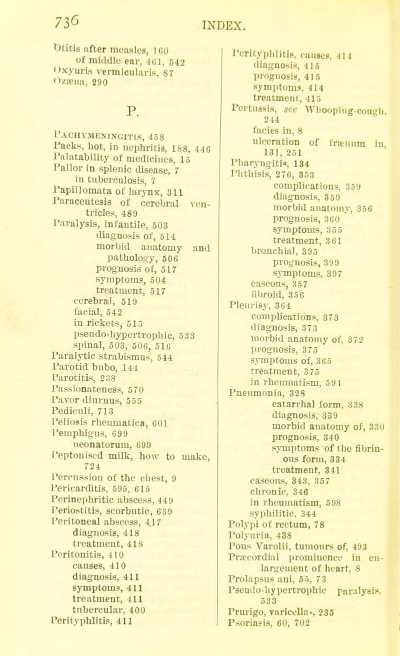 Otitis lifter iiioaslcg, l GO o£ middle ear, Mil, 542 Oxyuris vermlcularis, S7 ziciia, 200 P. Paciivmeningitis, 458 racks, hot, in uephritis, 188, 44G Palatability of medicines, 15 Pallor in splenic disease, 7 in tuberculosis, 7 Papillomata of larjux, 311 Paracentesis of cereljral yon- tricles, 489 Paralysis, infantile, 503 diagnosis of, 514 morbid anatomy and pathology, 506 prognosis of, 517 symptoms, 504 treatment, 517 cerebral, 519 facial, 542 iu rickets, 515 pseiulo-hypertrophic, 533 spinal, 503, 506, 516 Paral}i;ic strabismus, 544 Parotid bubo, 144 Parotitis, 238 Passionateness, 570 Paver iliurnus, 555 Pediculi, 713 I'eliosis rheumatica, 601 Pemphigus, 699 neonatorum, 69a I'eptouised milk, how to make, 724 Percussion of the chest, 9 Pericarditis, 595, 615 Pcrinephritic abscess, 440 Periostitis, scorbutic, 630 Peritoneal abscess, 4.17 diagnosis, 418 treatment, 418 Peritonitis, 410 causes, 410 diagnosis, 411 symptom?, 411 treatment, 4U tubercular, 400 Perityphlitis, 411 Perityphlitis, causes, 414 diagnosis, 415 prognosis, 415 symptoms, 414 treatment, 415 Pertussis, see Whooplng-couh. 244 facies in, 8 ulceration of lra.iium in, 131, 251 Pharyngitis, 134 I'lithisis, 276, 353 complications, 350 diagnosis, 350 morbid anatomy, 356 prognosis, 360 symptoms, 355 treatment, 361 bronchial, 305 prognosis, 309 symptoms, 307 caseous, 357 fibroid, 35G Pleurisy, 304 complications, 373 diagnosis, 373 morbid anatomy of, 372 prognosis, 375 s^-mptoms of, 365 treatment, 3 75 in rheumatism, 5 9 I Pneumonia, 328 catarrhal form, 338 diagnosis, 330 morbid anatomy of, 330 prognosis, 340 sjTnptoms of the fibrin- ous form, 334 treatment, 341 caseous, 343, 357 chronic, 346 in rheumatism, 508 syphilitic, 344 Polypi of rectum, 78 Polyuria, 438 I'ous Varolii, tumours of, 493 Pra?cordi:il promiucncc iu en- largement of heart, 8 Prolapsus ani, 55, 73 Pseudo-liypertrophic paralysis. 533 Prurigo, varicella-, 235 Psoriasis, 60, 702