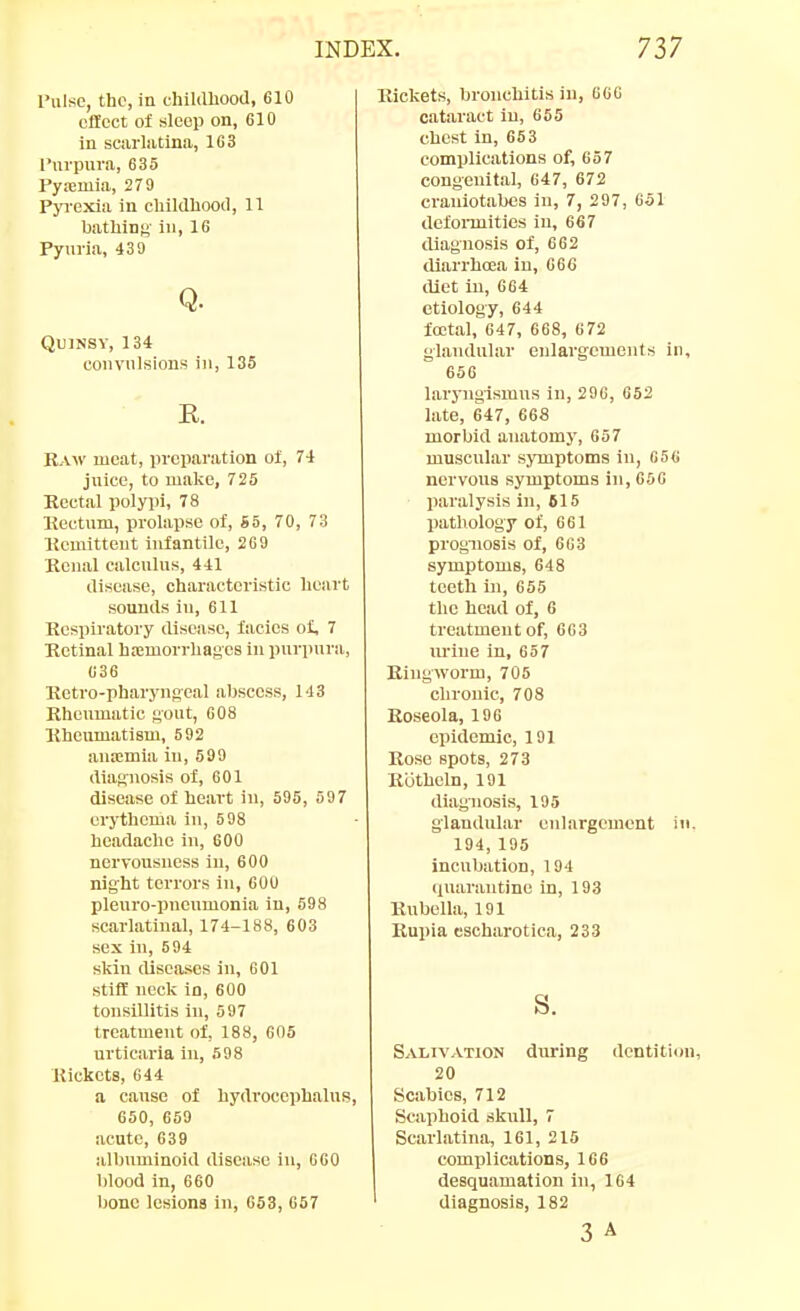 Tulsc, the, in thildliootl, 610 effect of sleep on, 610 in scarliitina, 163 I'nrpura, 635 Py.-emia, 279 Pyrexia in cliilclhood, 11 bathing iii| 16 Pyui-ia, 439 Q. Quinsy, 134 convulsions in, 135 E. Raw meat, preparation ol, 74 juice, to make, 725 Koetal polypi, 78 Eectum, prolapse of, S5, 70, 73 Kemitteut infantile, 269 Kcnal calculus, 441 disease, characteristic heart sounds in, 611 Respiratory disease, facies of, 7 Retinal ha:morrbages in purpura, 636 Retro-pharyngcal abscess, 143 Rheumatic gout, 608 Rheumatism, 592 ana!mia iu, 599 diagnosis of, 601 disease of heart iu, 595, 59 7 erythema in, 598 headache in, 600 nervousness in, 600 night terrors iu, 600 pleuro-pneumonia in, 598 scarlatinal, 174-188, 603 sex iu, 594 skin diseases iu, GOl stiff neck in, 600 tonsillitis iu, 597 treatment of, 188, 605 urticaria iu, 598 Rickets, 644 a cause of hydrocephalufs, 650, 659 acute, 639 albuminoid disease iu, 660 blood in, 660 Ijonc lesions in, 653, 657 Rickets, bronchitis in, G6G cataract iu, 655 chest in, 663 complications of, 657 congenital, 647, 672 crauiotabcs in, 7, 297, 651 dcfonnities in, 667 diagnosis of, 662 diarrhoea in, 666 iliet in, 664 etiology, 644 foetal, 647, 668, 672 glandular enlargements in, 656 larj'ugismus in, 296, 652 late, 647, 668 morbid anatomy, 657 muscular symptoms iu, 656 nervous symptoms in, 656 paralysis in, 615 pathology of, 661 prognosis of, 663 symptoms, 648 tcetli in, 655 the head of, 6 treatment of, 663 lu-iue in, 657 Ringworm, 705 chronic, 708 Roseola, 190 epidemic, 191 Rose spots, 273 Ruthcln, 191 diagnosis, 195 glandular enlargement in, 194, 195 incubation, 194 <iuarantine in, 193 RnbcUa, 191 Rupia cscharotica, 233 s. Saltvatiojj during dentition, 20 Scabies, 712 Scaphoid skull, 7 Scarlatina, 161, 215 complications, 166 desquamation iu, 164 diagnosis, 182 3 A