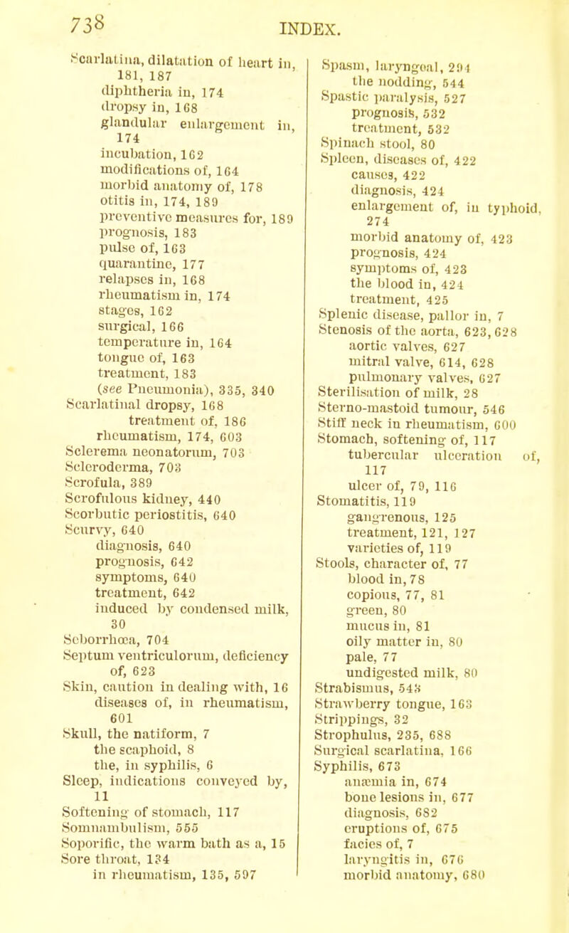 Soarlaliiiii, dilatiition o£ lieiirt in 181, 187 tllphtheriii iu, 174 dropsy iu, 1G8 glandular eidargemciU in 174 incubation, 102 modifications o£, 164 morbid anatomy of, 178 otitis in, 174, 189 preventive measures for, 188 prognosis, 183 pulse of, 163 quarantine, 177 relapses iu, 168 rheumatism in, 174 stages, 162 surgical, 166 temperature in, 164 tongue of, 163 treatment, 183 (see Pneumonia), 335, 340 Scarlatinal dropsy, 168 treatment of, 186 rheumatism, 174, 603 Sclerema neonatorum, 703 Scleroderma, 703 Scrofula, 389 Scrofulous kidney, 440 Scorbutic periostitis, 640 Scur^'y, 640 diagnosis, 640 prognosis, C42 symptoms, 640 treatment, 642 induced by condensed milk, 30 Seborrhoca, 704 Septum ventriculorum, deficiency of, 623 Skin, caution iu dealing with, 16 diseases o£, in rheumatism, 601 Skull, the natiform, 7 the scaphoid, 8 the, in syphilis, 6 Sleep, indications conveyed by, 11 Softening of stomach, 117 Somnambulism, 555 Soporific, the warm bath as a, 15 Sore throat, 1?4 in rheumatism, 135, 597 Spasm, laryngeal, 2!M the nodding, 544 Spastic paralysis, 527 prognosis, 532 treatment, 532 Spinach stool, 80 Spleen, diseases of, 422 causes, 422 diagnosis, 424 enlargement of, iu tyjihoid, 274 morbid anatomy of, 423 prognosis, 424 symptoms of, 423 the blood in, 424 treatment, 425 Splenic disease, pallor in, 7 Stenosis of the aorta, 623,628 aortic valves, 627 mitral valve, 614, 628 pulmonary valves, 627 Sterilisation of milk, 28 Sterno-mastoid tumour, 546 Stiff neck in rheumatism, GOO Stomach, softening of, 117 tubercular ulceration of, 117 ulcer of, 79, IIG Stomatitis, 119 gangrenous, 125 treatment, 121, 127 varieties of, 119 Stools, character of, 77 blood in, 78 copious, 77, 81 green, 80 mucus in, 81 oily matter in, 80 pale, 77 undigested milk, 80 Strabismus, 543 Strawberry tongue, 163 Strippings, 32 Strophulus, 235, 688 Surgical scarlatina, 166 Syphilis, 673 anremia in, 674 bone lesions in, 677 diagnosis, 682 eruptions of, 675 facies of, 7 laryngitis in, 676 morbid anatomy, 680