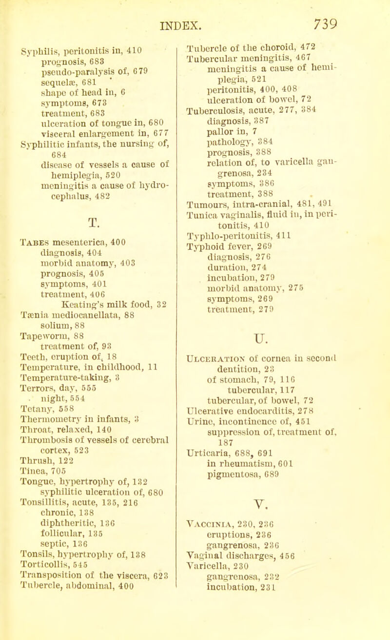 Syphilis, poritonitis in, 410 prognosis, G83 pscudo-ptiralysis ol, 679 sequelfE, G81 slmpo of head in, 6 symptoms, 673 treatment, 683 nlceration of tongue in, 680 visceral enlargement in, 677 Syphilitic infants, the nursing of, 684 disease of vessels a cause of hemiplegia, 520 meningitis a cause of hydro- cephalus, 482 T. Tabes mesenterica, 400 diagnosis, 404 morbid anatomy, 403 prognosis, 405 symptoms, 401 treatment, 406 Keating's milk food, 32 'ra:nia mediocanellata, 88 solium, 88 Tapeworm, 83 treatment of, 93 Teeth, eruption of, 18 Temperature, in childhood, 11 Temperature-taking, 3 Terrors, day, 555 night, 554 Tetany, 558 Thermometry in infants, 3 Throat, relaxed, 140 Thrombosis of vessels of cerebral cortex, 523 Thrush, 122 Tinea, 705 Tongue, hypertrophy of, 132 syphilitic ulceration of, 680 Tonsillitis, acute, 135, 216 chronic, 138 diphtheritic, 136 follicular, 135 septic, 136 Tonsils, hypertrophy of, 138 Torticollis, 645 Transposition of the viscera, 623 Tubercle, abdominal, 400 Tubercle of the choroid, 472 Tubercular meningitis, 407 meningitis a cause of hemi- plegia, 521 peritonitis, 400, 408 ulceration of bowel, 72 Tuberculosis, acute, 277, 384 diagnosis, 387 pallor in, 7 pathology, 384 pi-ognosis, 388 relation of, to varicella gan- grenosa, 234 symptoms, 386 treatment, 388 Tumours, intra-cranial, 481, 491 Tunica vaginalis, fluid in, in pori- tonitis, 410 Typhlo-peritouitis, 411 Typhoid fever, 269 diagnosis, 276 duration, 274 incubation, 279 morbid anatom>', 276 symptoms, 269 treatment, 279 u. Ulceration of cornea in second dentition, 23 of stomach, 79, 116 tubercular, 117 tubercular, of bowel, 72 Ulcerative endocarditis, 278 Urine, incontinence of, 451 suppression of, treatment of. 187 Urticaria, 688, 691 in rheumatism, 601 pigmentosa, 689 V. Vaccinia, 230, 230 eruptions, 236 gangrenosa, 236 Vaginal discharges, 456 Varicella, 230 gangrenosa, 232 incubation, 231