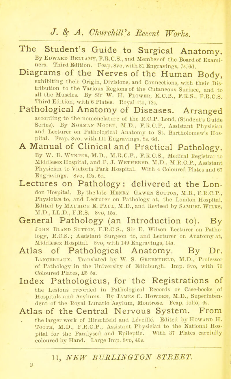 The Student's Guide to Surgical Anatomy. By Edward Bellamy, F.R.C.S., and Memberof the Board of Exami- ners. Third Edition. Fcap. 8vo, witli 81 Engravings, 7s. 6d. Diagrams of the Nerves of the Human Body, exhibiting their Origin, Divisions, and Connections, with their Dis- tribution to the Various Regions of the Cutaneous Surface, and to all the Muscles. By Sir W. H. Flower, K.C.B., F.R.S., F.R.C.S. Third Edition, with 6 Plates. Royal -Ito, 12s. Pathological Anatomy of Diseases. Arranged according to the nomenclature of the R.C.P. Lond. (Student's Guide Series). By Norman Mooril, M.D., F.R.C.P., Assistant Pliysician and Lecturer on Pathological Anatomy to St. Bartliolomew's Hos- pital. Fcap. 8vo, with 111 Engravings, 8s. Cd. A Manual of Clinical and Practical Pathology. By W. B. Wynter, M.D., M.R.C.P., F.R.C.S., Medical Registrar to Middlesex Hospital, and F. J. Wethered, M.D., M.K.C.P., Assistant Physician to Victoria Paris Hospital. With 4 Coloured Plates and 67 Engravings. 8vo, 12s. 6d. Lectures on Pathology : delivered at the Lon- don Hospital. By the late Henry Gawen Sutton, M.B., P.R.CP., Physician to, and Lecturer on Pathology at, the London Hospital. Edited by Maurice B. Paul, M.D., and Revised by Samuel \Vilk.s, M.D., LL.D., F.R.S. 8vo, 15s. General Pathology (an Introduction to). By John Bland Sutton, F.R.C.S., Sir B. Wilson Lecturer on Patho- logy, R.C.S.; Assistant Surgeon to, and Lecturer on Anatomj-at, Middlesex Hospital. 8vo, with 119 Engravings, 143. Atlas of Pathological Anatomy. By Dr. Lancereaux. Translated by W. S. Greenfield, M.D., Piofessor of Pathology in the University of Edinburgh. Imp. Svo, with 70 Coloured Plates, £5 .5s. Index Pathologicus, for the Registrations of the Lesions recorded in Pathological Records or Case-books of Hospitals and Asylums. By James C. Howden, M.D., Superinten- dent of the Royal Lunatic Asylum, Montrose. Fcap. folio, lis. Atlas of the Central Nervous System. From the larger work of Ilirsohfeld and Leveille. Edited by Howard H. Tooth, M.D., F.R.C.P., Assistant Physician to the National Hos- pital for the Paralysed and Epileptic. With 37 Plat«s carefully coloured by Hand. Large Imp. 8vo, 40s. 11, NEW BURLINGTON STREET.