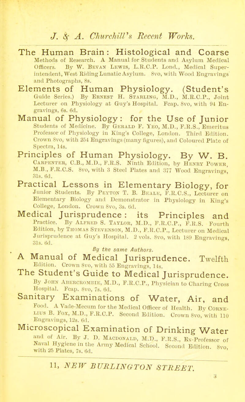 The Human Brain: Histological and Coarse Methods of Hesearch. A Manual for Students and Asylum Medical Officers. By W. Sevan Lewis, L.R.C.P. Lond., Medical Super- intendent, West Riding Lunatic Asylum. Svo, witli Wood Engravings and Photographs, 8s. Elements of Human Physiology. (Student's Guide Series.) By Ernest H. Stabling, M.D., M.R.C.P., Joint Lecturer on Physiology at Guy's Hospital. Fcap. 8vo, with 94 En- gra^^ngs, 63. 6d. Manual of Physiology: for the Use of Junior students of Medicine. By Gerald F. Yeo, M.D., F.R.S., Emeritus Professor of Physiology in King's College, London. Third Edition. Crown 8vo, with 254 Engravings (many figures), and Coloured Plate of Spectra, 148. Principles of Human Physiology. By W. B. Carpenter, C.B., M.D., F.R.S. Ninth Edition, by Henry Power, M.B., F.R.C.S. 8vo, with 3 Steel Plates and a77 Wood Engravino-s' 31s. (id. Practical Lessons in Elementary Biology, for Jonior Students. By Pevton T. B. Beale, F.R.C.S., Lecturer on Elementary Biology and Demonstrator in Physiology in King's College, London. Crown 8vo, 3s. (id. Medical Jurisprudence : its Principles and Practice. By Alfred S. Taylor, M.D., F.R.C.P., F.R.S. Fourth Edition, by Thomas Stevenson, M.D., P.R.C.P., Lecturer on Medical Jurisprudence at Guy's Hospital. 2 vols. Svo, with 1SS» Engravings, 31s. 6d. By the same Authors, A Manual of Medical Jurisprudence. Twelfth Edition. Crown 8vo, with .5.5 Engravings, 1 Is. The Student's Guide to Medical Jurisprudence. By John iVBERCRojuilE, M.D., F.R.C.P., Physician to Charing Cross Hospital. Fcap. Svo, 7s. (id. Sanitary Examinations of Water, Air, and Food. A Vade-Mecum for the Medical Officer of Health. By Corne- lius B. Po.x, M.D., F.R.C.P. Second Edition. Crown 8vo,'with 110 Engravings, 12s. 6d. Microscopical Examination of Drinking Water and of Air. By J. D. Macdonald, M.D., F.R.S., Ex-Professor of Naval Hygiene in the Army Medical School. Second Edition Svo with 25 Plates, 7s. lid. ' 11, NEW BURLINGTON STREET.