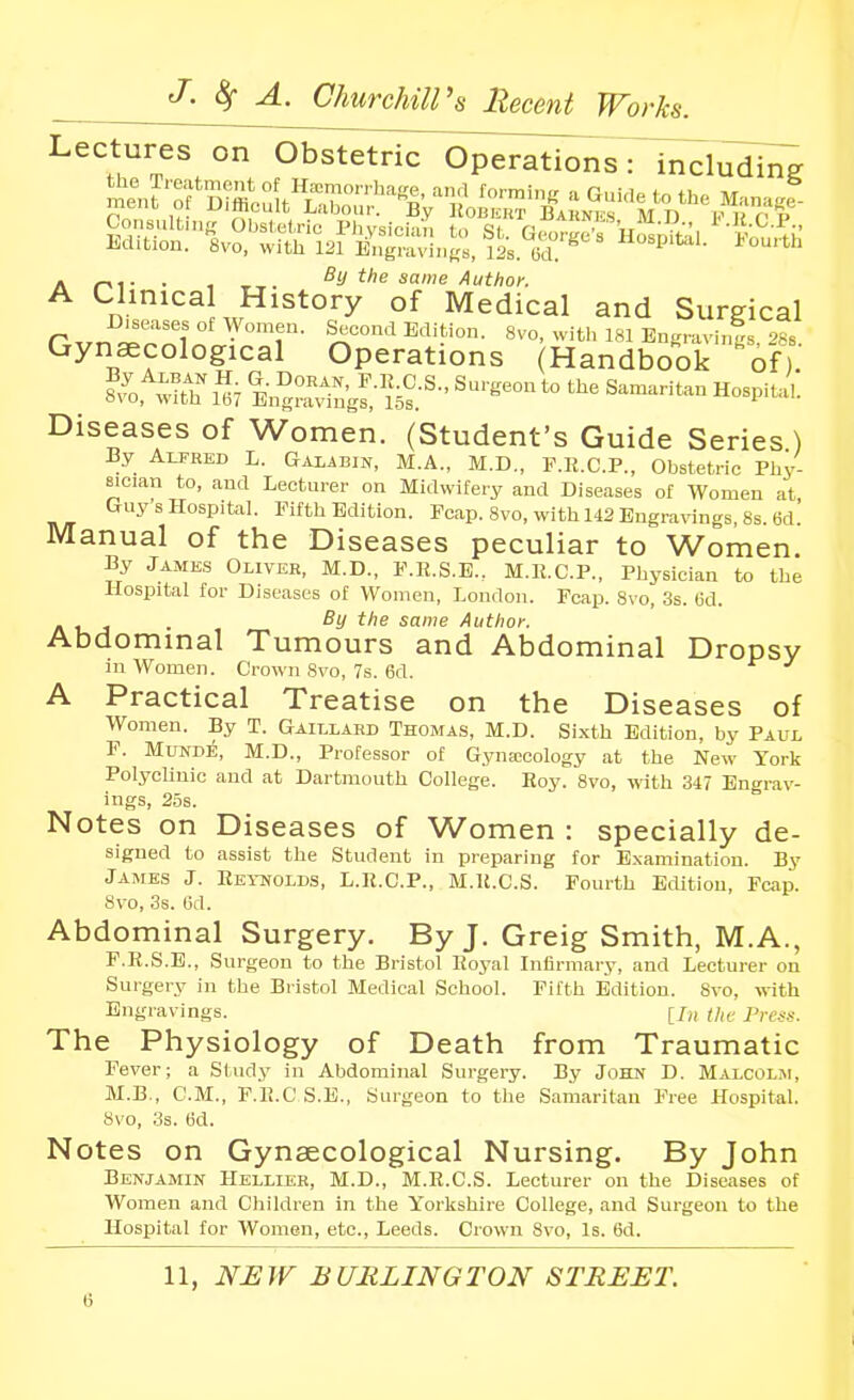 Lectures on Obstetric Operations: includi^ A • 1 -r-r. it's same Author. Cl.^nica History of Medical and Surgical Diseases of AVomen. Second Edition. 8vo, witl> 181 Engravinl 288 Gynecological Operations (Handbook 'oft Diseases of Women. (Student's Guide Series ) By Alfred L. Galabin, M.A., M.D., F.Ii.C.P., Obstetric Phy- sician to, and Lecturer on Midwifery and Diseases of Women at Guys Hospital. Fifth Edition. Fcap. 8vo, with 142 Engravings, 8s. 6d. Manual of the Diseases peculiar to Women. By Jamks Oliver, M.D., F.E.S.E.. M.Il.C.P., Physician to the Hospital for Diseases of Women, London. Fcap. Svo, 3s. (3d. . , . By the same Author. Abdominal Tumours and Abdominal Dropsy in Women. Crown Svo, 7s. 6d. A Practical Treatise on the Diseases of Women. By T. Gaillard Thomas, M.D. Sixth Edition, by Paul F. MUNDE, M.D., Professor of Gynaicology at the New York Polyclinic and at Dartmouth College. Hoy. Svo, -with 347 Engrav- ings, 25s. Notes on Diseases of Women : specially de- signed to assist the Student in preparing for E.xamination. By Jaaies J. Eeiuolds, L.K.C.P., M.K.C.S. Fourth Edition, Fcap. Svo, 3s. M. Abdominal Surgery. By J. Greig Smith, M.A., F.R.S.E., Surgeon to the Bristol Iloj'al Infirmary, and Lecturer on Surgery in the Bristol Medical School. Fifth Edition. Svo, with Engravings. [/„ p,r.y.y. The Physiology of Death from Traumatic Fever; a Studj' in Abdominal Surgery. By John D. Malcolji, M.B., CM., F.Ii.C S.E., Surgeon to the Samaritan Free Hospital. Svo, 3s. 6d. Notes on Gynaecological Nursing. By John Benjamin IIellikr, M.D., M.R.C.S. Lecturer on the Diseases of Women and Children in the Yorkshire College, and Surgeon to the Hospital for Women, etc., Leeds. Crown Svo, Is. 6d. 11, NHW BURLINGTON STREET.