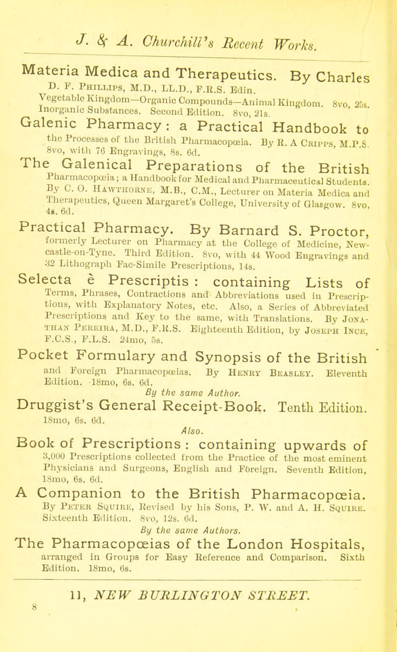 Materia Medica and Therapeutics. By Charles D. V. Phillips, M.D., LL.U., P.ll.S. Edin Vegetable Kingdom-Organic Compounds-Animal Kingdom. 8vo 2.56 Inorganic Substances. Second Edition. 8vo, 2I3. Galenic Pharmacy: a Practical Handbook to the Processes of the British PharmacopcEia. By K. A Cripi-s, MPS 8vo, with 76 Engravings, 8s. 6d. The Galenical Preparations of the British Pbarniacopoiia; a Handbook for Medical and Pharmaceuticdl Students By C. O. Hawthorne, M.B., CM., Lecturer on Materia Medica and Therapeutics, Queen Margaret's College, University of Glasgow. 8vo, 48. 6d. Practical Pharmacy. By Barnard S. Proctor, formerly Lecturer on Pharmacy at the College of Medicine, New- castle-on-Tyne. Third Edition. 8vo, with 44 Wood Engravings and ■■i2 Lithograph Fac-Simile Prescriptions, 14s. Selecta e Prescriptis : containing Lists of Terms, Phrases, Contractions and Abbreviations used in Prescrip- tions, with Explanatory Notes, etc. Also, a Series of Abbreviated Pi escriptions and Key to the same, with Translations. By Jona- than Perkira, M.D., P.U.S. Eighteenth Edition, by Joseph Ince, r.C.S., F.L.S. 2tmo, -IS. Pocket Formulary and Synopsis of the British and Foreign Pharmacopoeias. By Henry Beasley. Eleventh Edition. ISmo, 68. 6d. By the same Author. Druggist's General Receipt-Book. Tenth Edition. ISnio, 6s. 6d. Also. Book of Prescriptions : containing upwards of 3,0U0 Prescriptions collected from the Practice of the most eminent Physicians and Surgeons, English and Fbreign. Seventh Edition, 18mo, 6s. 6d. A Companion to the British Pharmacopoeia. By Peter Sijuire, lievised by his Sons, P. W. and A. H. Squire. Sixteenth Edition. 8vo, 12s. 6d. By the same Authors. The Pharmacopoeias of the London Hospitals, arranged in Groups for Easy Reference and Comparison. Si.\th Edition. 18mo, 6s. 11, NEW BURLINGTON STREET.