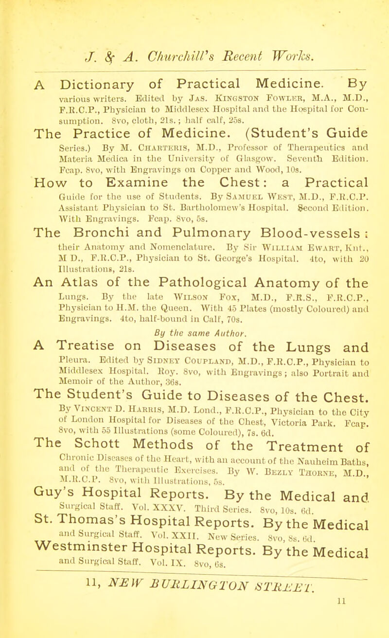 A Dictionary of Practical Medicine. By various writers. Edited by JaS. Kingston Fowlkr, M.A., M.D., F.E.C.P., Physician to Middlesex Hospital and tlie Hospital for Con- sumption. 8vo, clotb, 21s.; half calf, 2.5s. The Practice of Medicine. (Student's Guide Series.) By M. Chakteris, M.D., Professor of Therapeutics and Materia Medica in the University of Glasgow. Seventla Edition. Fcap. 8vo, with Engravings on Copper and Wood, 10s. How to Examine the Chest: a Practical Guide for the use of Students. By Samuel WES'r, M.D., F.U.C.P. Assistant Physician to St. Bartholomew's Hospital. ISeoond Edition. With Engravings. Fcap. 8vo, .5s. The Bronchi and Pulmonary Blood-vessels : their Anatomy and Nomenclature. By Sir William Evvart, Kni., M D., F.R.C.P., Physician to St. George's Hospital. -Ito, with 20 Illustrations, 21s. An Atlas of the Pathological Anatomy of the Lungs. By the late Wilson Fox, M.D., F.R.S., F.R.C.P., Physician to H.M. the Queen. With 45 Plates (mostly Coloured) and Engravings. 4to, half-bound in Calf, 70s. By the same Author. A Treatise on Diseases of the Lungs and Pleura. Edited by Sidney Coupland, M.D., F.R.C.P., Physician to Middlese.x Hospital. Roy. 8vo, with Engravings ; also Portrait and Memoir of the Author, 36s. The Student's Guide to Diseases of the Chest. By Vincent D. Harris, M.D. Lond., F.R.C.P., Physician to the City of London Hospital for Diseases of the Chest, Victoria Park. Fcap. 8vo, with 5.5 Illustrations (some Coloured), Ts. 6d. The Schott Methods of the Treatment of Chronic Diseases of the Heart, \yith an account of tlie Nauheim Baths, and of the Thei'apeutic Exercises. By W. Bezly Thobne M D M.R.C.P. 8vo, witli llluslrations, .5s. Guy's Hospital Reports. By the Medical and Surgical staff. Vol. XXXV. Third Series. 8vo, 10s. lid St. Thomas's Hospital Reports. By the Medical ami Surgical Staff. Vol. XXII. New Series. 8vo, Ss M Westmmster Hospital Reports. By the Medical and Surgical Staff. Vol. IX. 8vo, Os. U, NEW BURLINGTON ^'TIi±.ET.