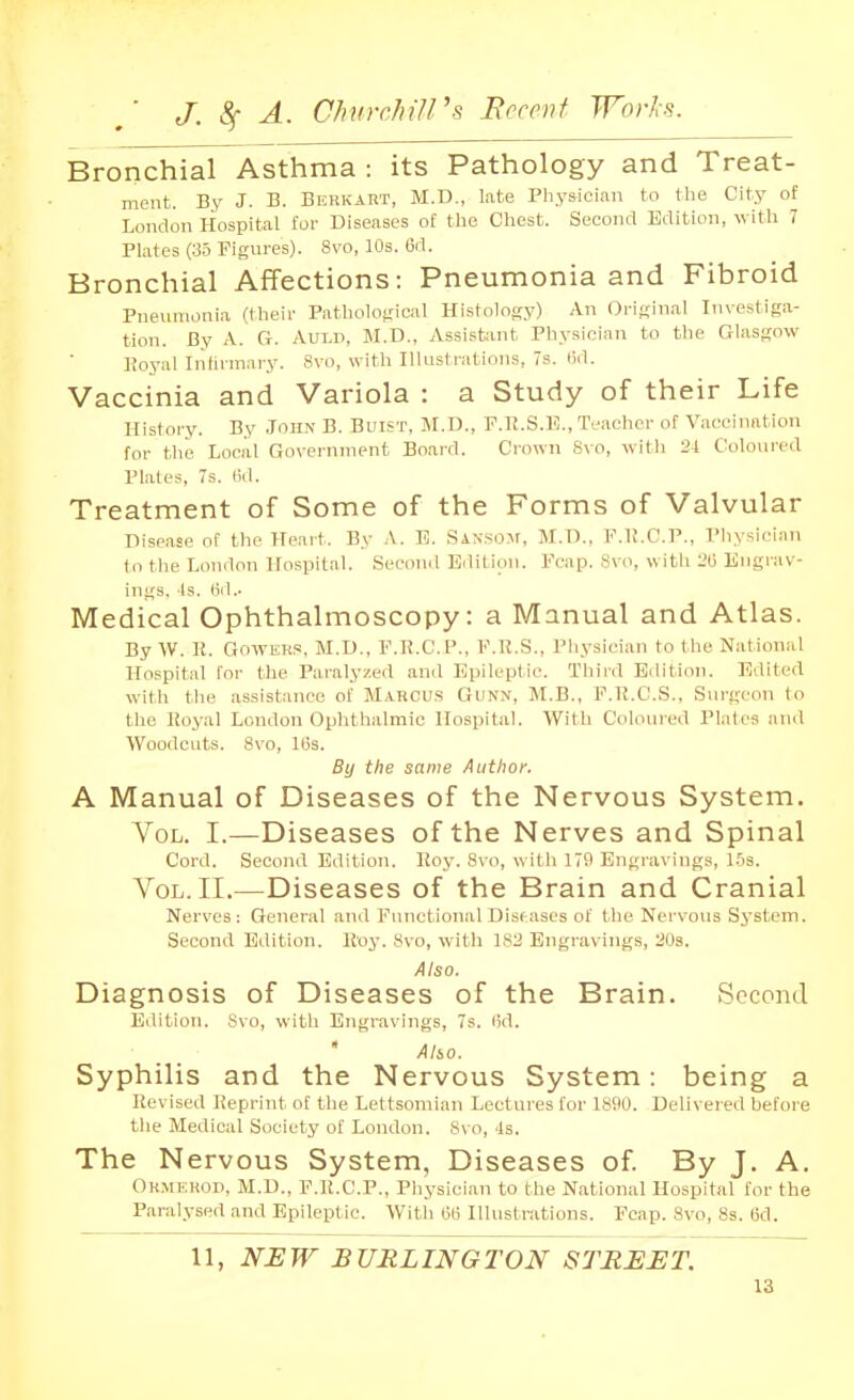 Bronchial Asthma: its Pathology and Treat- ment. By J. B. Berkart, M.D., late Physician to the City of London Hospital for Diseases of the Chest. Second Edition, with 7 Plates (35 Figures). Svo, 10s. 6d. Bronchial Affections: Pneumonia and Fibroid Pneumonia (their Patholoijical Histology) An Original Investiga- tion. By A. G. AULD, M.D., Assistant Phy-sician to the Glasgow Eoyal Infirmary. Svo, with Illustrations, 7s. Bd. Vaccinia and Variola : a Study of their Life History. By John B. Buist, M.D., P.U.S.l?., Teacher of Vaccination for the Local Government Board. Crown 8vo, witli 24 Coloured Plates, 7s. (id. Treatment of Some of the Forms of Valvular Disease of the Heart. By A. 13. SANSOJr, M.D., F.H.C.P., Physician to the London Hospital. Second Edition. Fcap. Svo, with 2(j Engrav- ings. Is. fid.. Medical Ophthalmoscopy: a Manual and Atlas. By W. H. GowEH,', M.D., F.R.C.P., F.R.S., Physician to the National Hospital for the Paralyzed and Epileptic. Third Edition. Edited with the assistance of M.A.RCU.S Gunn, M.B., F.K.C.S., Surgeon to the Royal London Ophthalmic Hospital. With Coloured Plates and Woodcuts. Svo, Itis. By the same Author. A Manual of Diseases of the Nervous System. Vol. I.—Diseases of the Nerves and Spinal Cord. Second Edition. Roy. Svo, witli 179 Engravings, 1.5s. Vol. II.—Diseases of the Brain and Cranial Nerves; General and Functional Diseases of the Nervous System. Second Edition. Roy. Svo, with 182 Engravings, 208. Also. Diagnosis of Diseases of the Brain. Second Edition. Svo, with Engravings, 7s. lid.  Alio. Syphilis and the Nervous System: being a Revised Reprint of the Lettsomian Lectures for 1890. Delivered before the Medical Society of London. Svo, 4s. The Nervous System, Diseases of By J. A. Ormf.rod, M.D., F.R.C.P., Pliysieian to the National Hospital for the Paralysed and EpileiJtic. With 6B Illustrations. Fcap. Svo, 8s. 6d. 11, NEW BURLINGTON STREET.