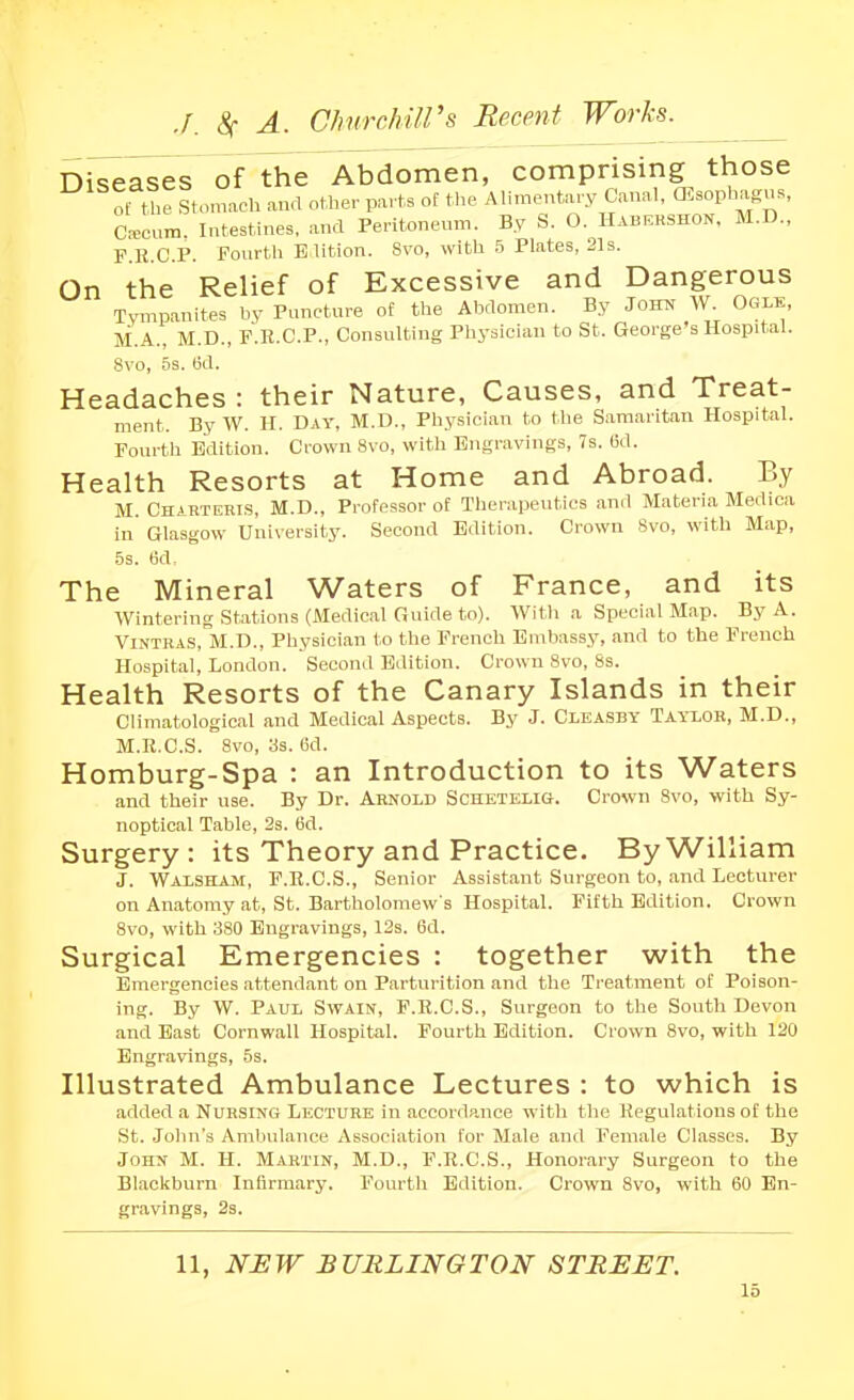 Orseases of the Abdomen, comprising those ot U>e stomach and other parts of the Alimentary Canal, CEsophagns, C^cum. Intestines, and Peritoncnm. By S. O. Habehshon, M.D., F B CP. Fourth Elition. Svo, with h Plates, 21s. On the Relief of Excessive and Dangerous Tympanites by Puncture ol^ the Abdomen. By John W. Ogle, M.A., M.D., P.E.C.P., Consulting Pliysician to St. George's Hospital. Svo, 5s. 6d. Headaches : their Nature, Causes, and Treat- ment. By W. II. Day, M.D., Physician to the Samaritan Hospital. Fourth Edition. Crown Svo, with Engravings, 7s. 6d. Health Resorts at Home and Abroad. By M. Charteris, M.D., Professor of Therapeutics and Materia Medica in' Glasgow University. Second Edition. Crown Svo, with Map, 5s. 6d, The Mineral Waters of France, and its Wintering stations (Medical Guide to). With a Special Map. By A. ViNTKAS, M.D., Physician to the French Embassy, and to the French Hospital, London. Second Edition. Crown Svo, 8s. Health Resorts of the Canary Islands in their Climatological and Medical Aspects. By J. Cleasby Taylor, M.D., M.R.C.S. Svo, as. 6d. Homburg-Spa : an Introduction to its Waters and their use. By Dr. Arnold Schetelis. Crown Svo, with Sy- noptical Table, 2s. 6d. Surgery : its Theory and Practice. By William J. Waxsham, F.R.C.S., Senior Assistant Surgeon to, and Lecturer on Anatomy at, St. Bartholomew's Hospital. Fifth Edition. Crown Svo, with 3S0 Engravings, 12s. 6d. Surgical Emergencies : together with the Emergencies attendant on Parturition and the Treatment of Poison- ing. By W. Paul Swain, F.R.C.S., Surgeon to the South Devon and East Cornwall Hospital. Fourth Edition. Crown Svo, with 120 Engravings, 5s. Illustrated Ambulance Lectures : to which is added a Nursing Lecture in accordance with tlie Regulations of the St. Joint's Ambulance Association for Male and Female Classes. By John M. H. Martin, M.D., F.R.C.S., Honorary Surgeon to the Blackburn Infirmary. Fourth Edition. Crown Svo, with 60 En- gravings, 2s. 11, NEW BURLINGTON STREET.