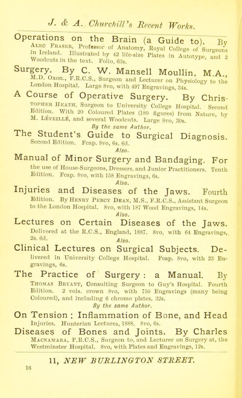 Operations on the Brain (a Guide to). Bv Alec Fraser Profassor of Anatomy, Royal College of Surgeons m Ireland Illustrated by 42 life-size Plates in Autotype, and 2 Woodcuts in the text. Polio. 638. Surgery. By C. W. Mansell Moullin, M A M.D Oxon., F.R.C.S., Surgeon and Lecturer on Physiology to the London Hospital. Large 8vo, with 497 Engravings, 348. A Course of Operative Surgery. By Chris- TOPHRH Heath, Surgeon to University College Hospibil. Second Edition. With 20 Coloured Plates (180 figures) from Nature, by M. LeveillE, and several Woodcuts. Large 8vo, SOs. By the same Author. The Student's Guide to Surgical Diagnosis. Second Edition. Fcap. 8vo, 6s. 6d. Also. Manual of Minor Surgery and Bandaging. For the use of House-Surgeons, Dressers, and Junior Practitioners. Tenth Edition. Fcap. 8vo, with 1.58 Engravings, 6s. Also. Injuries and Diseases of the Jaws. Fourth Edition. By Henry Percy Dean, M.S., F.R.C.S., Assistant burgeon to the London Hospital. 8vo, with 187 Wood Engravings, 14s. Also. Lectures on Certain Diseases of the Jaws. Delivered at the R.C.S., England, 1887. 8vo, with 64 Engravings, _ 2s. 6d. Clinical Lectures on Surgical Subjects. De- livered in University College Hospital. Fcap. Svo, with 23 En- gravings, 6s. The Practice of Surgery : a Manual. By Thomas Bryant, Consulting Surgeon to Guy's Hospital. Fourth Edition. 2 vols, crown Svo, with 750 Engravings (many being Coloured), and including 6 chromo plates, 32s. By the same Author. On Tension : Inflammation of Bone, and Head Injuries. Hunterian Lectures, 1888. 8vo, 6s. Diseases of Bones and Joints. By Charles Macnamara, F.R.C.S., Surgeon to, and Lecturer on Surgery at, the Westminster Hospital. Svo, with Plates and Engravings, 12s. 11, NHW BURLINGTON STREET.