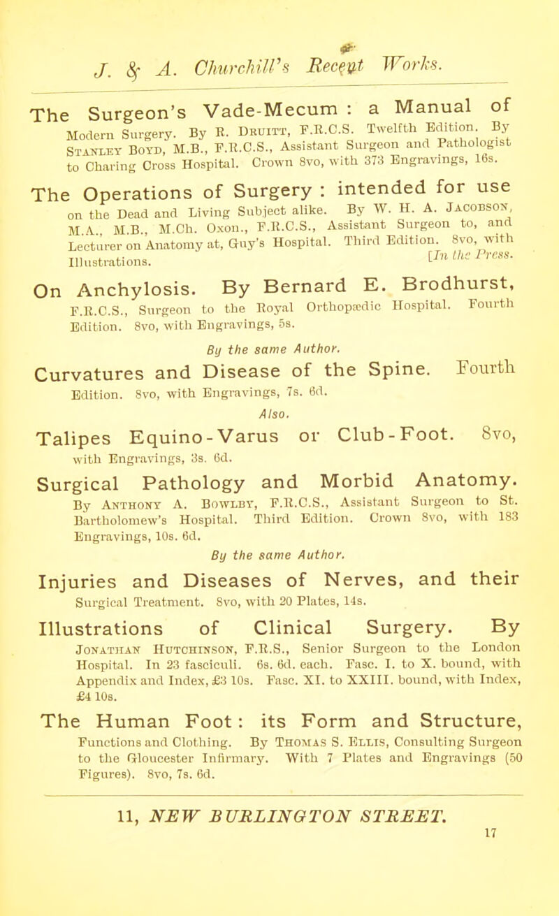 0^ J. ^ A. ChurchiWs Recent Works. The Surgeon's Vade-Mecum : a Manual of Modern Surgery. By R. Druitt, P.R.C.S. Twelfth Edition By Stamey Boyd, M.B., P.K.C.S., Assistant Surgeon and Pathologist to Charing Cross Hospital. Crown Svo, with 373 Engravings, 16s. The Operations of Surgery : intended for use on the Dead and Living Subject alike. By W. H. A. JACOBSON MA MB M Ch. Oxon., F.R.C.S., Assistant Surgeon to, and Lecturer on Anatomy at, Quy's Hospital. Third Edition. 8vo, with Illustrations. [In ihc Pres. On Anchylosis. By Bernard E. Brodhurst, P.R.C.S., Surgeon to the Royal Orthopaedic Hospital. Fourth Edition. Svo, with Engravings, 5s. By the same Author, Curvatures and Disease of the Spine. Fotirtli Edition. Svo, with Engravings, 7s. 6d. Also. Talipes Equino-Varus or Club-Foot. Svo, with Engravings, 3s. 6d. Surgical Pathology and Morbid Anatomy. By Anthony A. Bowlby, P.R.C.S., Assistant Surgeon to St. Bartholomew's Hospital. Third Edition. Crown Svo, with 183 Engravings, 10s. 6d. By the same Author. Injuries and Diseases of Nerves, and their Surgical Treatment. Svo, with 20 Plates, 14s. Illustrations of Clinical Surgery. By Jonathan HnT0HrN.S0N, P.R.S., Senior Surgeon to the London Hospital. In 23 fasciculi. 63. 6d. each. Pasc. I. to X. bound, with Appendi.K and Index, £3 10s. Pasc. XI. to XXIII. bound, with Index, £4 10s. The Human Foot: its Form and Structure, Functions and Clothing. By Thomas S. Ellis, Consulting Surgeon to the Grloucester Inlirmarj'. With 7 Plates and Engravings (.50 Figures). Svo, 73. 6d. 11, NJEW BURLINGTON STREET.