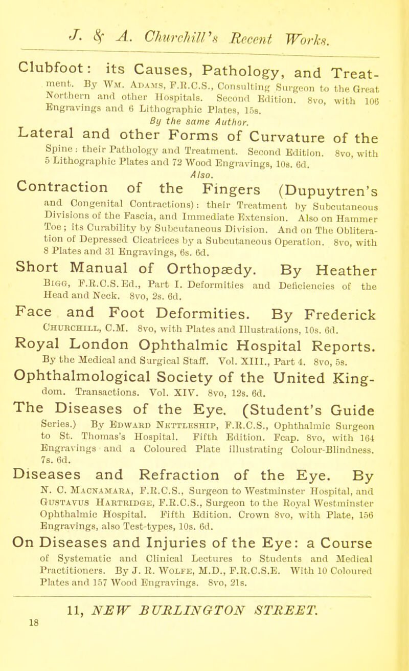Clubfoot: its Causes, Pathology, and Treat- ment. By Wm. Adams, P.IJ.C.S., Consnlt in- Sur(reon to l,l,e Great Nortliern and other Hospitals. Second lidition. 8vo, with 106 Engravings and 6 Lithographic Plates, ].5s. By the same Author. Lateral and other Forms of Curvature of the Spine : their Pathology and Treatment. Second Edition. 8vo, with 5 Lithographic Plates and 72 Wood Engravings, 10s. Bd. Also. Contraction of the Fingers (Dupuytren's and Congenital Contractions): their Treatment hy Subcutaneous Divisions of the Fascia, and Immediate Extension. Also on Hammer Toe ; its Curability by Subcutaneous Division. And on The Oblitera- tion of Depressed Cicatrices hy a Subcutaneous Operation. 8vo, with 8 Plates and 31 Engravings, 6s. 6d. Short Manual of Orthopaedy. By Heather Bigg, F.R.C.S.Ed., Part I. Deformities and Deiioiencies of the Head and Neck. 8vo, 2s. 6d. Face and Foot Deformities. By Frederick Churchill, CM. 8vo, with Plates and Hlustrations, 10s. 6d. Royal London Ophthalmic Hospital Reports. By the Medical and Surgical staff. Vol. XIIL, Part 4. 8vo, 5s. Ophthalmological Society of the United King- dom. Transactions. Vol. XIV. 8vo, 12s. 6d. The Diseases of the Eye. (Student's Guide Series.) By Edward Nisttleship, F.R.C.S., Ophthalmic Surgeon to St. Tho7nas's Hospital. Fifth Edition. Peap. 8vo, with 164 Engravings and a Coloured Plate illustrating Colour-Blindness. 7s. 6d. Diseases and Refraction of the Eye. By N. C. Macnamara, F.R.C.S., Surgeon to Westminster Hospital, and GUSTAVUS Hahtridgk, F.R.C.S., Surgeon to the Royal Westminster Ophthalmic Hospital. Fifth Edition. Crown 8vo, with Plate, 156 Engravings, also Test-types, 10s. 6d. On Diseases and Injuries of the Eye: a Course of Systematic and Clinical Lectures to Students and Medical Practitioners. By J. R. Wolfe, M.D., F.R.C.S.E. With 10 Colouied Plates and 157 Wood Engravings. 8vo, 31s. 11, NHW BURLINGTON STREET.