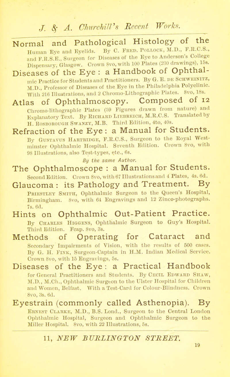 Normal and Pathological Histology of the Human Eve and Eyelids. By C. Frep. Pollock, M.D., F.K.C.S., and F K S E Sui-t;eon for Diseases of the Eye to Anderson's College Dispensai-y, Glasgow. Crown Svo, with 100 Plates (230 drawings), Ins. Diseases of the Eye : a Handbook of Ophthal- mic Practice for Students and Practitioners. By G. B. de Scitiveinitz, M.D.. Prol'essor of Diseases of the Bye in the Philadelphia Polyclinic. With 21(3 Illustrations, and 2 Chrorao-Lithographic Plates. Svo, 18s. Atlas of Ophthalmoscopy. Composed of 12 Chromo-lithographic Plates (-59 Figures drawn from nature) and Explanatory Text. By Richard Liebreich, M.R.C.S. Translated by H. Ho.sBOROUGH SwANZY, M.B. Third Edition, 4to, JOs. Refraction of the Eye : a Manual for Students. By GUSTAVUS Hartridge, F.K.C.S., Surgeon to the Royal West- minster Ophthalmic Hospital. Seventh Edition. Crown Svo, with 98 Illustrations, also Test-types, etc., 6s. By the same Author. The Ophthalmoscope : a Manual for Students. Second Edition. Crown 8\'0, with 67 Illustrations and 4 Plates, 4s. 6d. Glaucoma : its Pathology and Treatment. By PRIE.STLEY Smith, Ophthalmic Surgeon to the Queen's Hospital, Birmingham. Svo, with 64 Engravings and 13 Zinco-photographs. 7s. 6d. Hints on Ophthalmic Out-Patient Practice. By Charles Higgen.s, Ophthalmic Surgeon to Guy's Hospital. Third Edition. Pcap. Svo, 3s. Methods of Operating for Cataract and Secondary Imi^airments of Vision, with the results of BOO cases. By G. II. Fink, Surgeon-Captain in H.M. Indian Medical Service. Crown Svo, with 15 Engravings, 5s. Diseases of the Eye: a Practical Handbook for General Practitioners and Students. By Cecil Edward Shaw, M.D., M.CIi., Ophthalmic Surgeon to the Ulster Hospital for Children and Women, Belfast. With a Test-Card for Colour-Blindness. Crown Svo, 3s. 6d. Eyestrain (commonly called Asthenopia). By Erne,st Clarke, M.D., B.S. Lond., Surgeon to the Central London Ophthalmic Hospital, Surgeon and Ophthalmic Surgeon to the Miller Hospital. Svo, with 22 Illustrations, 5s. 11, NEW BURLINGTON STREET.