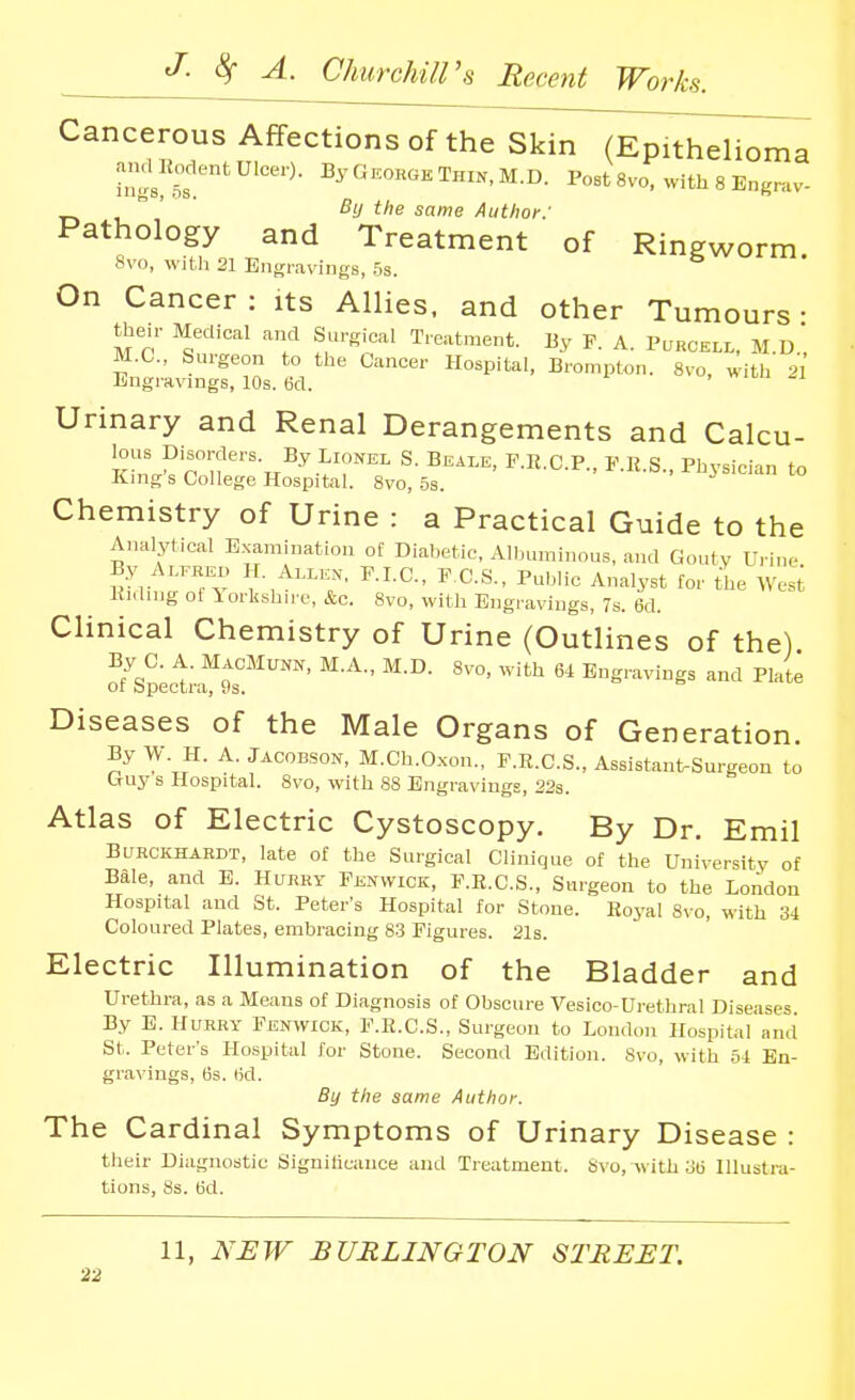 Cancerous Affections of the Skin (Epithelioma hM™'^'''^- 2>'«~Thin,M.D. PostSvo, withSEngrav-  ' ' Bij the same Author: Pathology and Treatment of Ringworm 8vo, with 21 Engravings, .5s. On Cancer : its Allies, and other Tumours • their Medical and Surgical Treatment. By F. A. Purckll, M.d' M.C., Surgeon to the Cancer Hospital, Brompton. 8vo, with '^1 Engi-avings, 10s. 6d. Urinary and Renal Derangements and Calcu- lous Disorders. By Lionel S. Beam, F.R.C.P., P.E.S., Physician to Kings College Hospital. 8vo, 5s. Chemistry of Urine : a Practical Guide to the Analytical Examination of Diabetic, Alljuminous, and Gouty Urine By Ar™ II. M.^^^. P.I.C., P.C.S., Public Analyst for the Wes^ Hiding of Yorkshire, &c. 8vo, with Engravings, 7s. 6d. Clinical Chemistry of Urine (Outlines of the) of^sictf ?s*'^^''™' ' ''^^ '^^ Engravings and Plate Diseases of the Male Organs of Generation. By W. H. A. JACOBSON, M.Ch.O.xon., F.R.C.S., Assistant-Surgeon to uuy s Hospital. Svo, with 88 Engravings, 22s. Atlas of Electric Cystoscopy. By Dr. Emil BUHCKHAKDT, late of the Surgical Clinique of the University of Bale, and E. Hurry Fenwick, F.R.C.S., Surgeon to the London Hospital and St. Peter's Hospital for Stone. Royal 8vo, with 34 Coloured Plates, embracing 83 Figures. 21s. Electric Illumination of the Bladder and Urethra, as a Means of Diagnosis of Obscure Vesioo-Urethral Diseases. By E. Hurry Fenwick, F.E.C.S., Surgeon to London Hospital and St. Peter's Hospital for Stone. Second Edition. Svo, with 54 En- gravings, 63. 6d. By the same Author. The Cardinal Symptoms of Urinary Disease : their Diagnostic Signilicaiice and Treatment. Svo, with 36 Hlustra- tions, 8s. (3d. 11, NJEW BURLINGTON STREET.