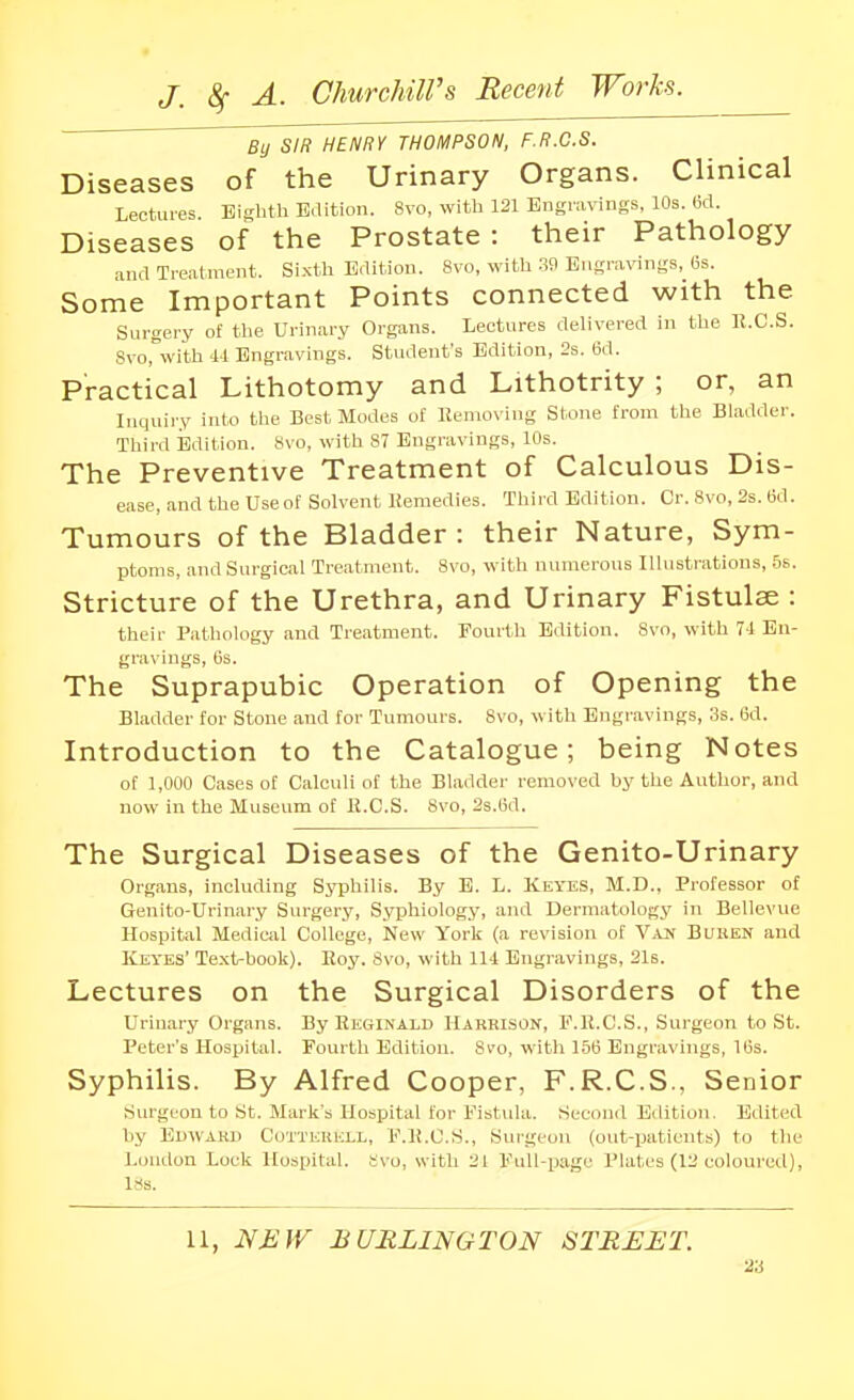 By SIR HENRY THOMPSON, F.R.C.S. Diseases of the Urinary Organs. Clinical Lectures. Eighth B.lition. 8vo, with 121 Engravings, 10s. (id. Diseases of the Prostate: their Pathology .ind Treatment. Si.xth Edition. 8vo, with 3fl Engravings, 6s. Some Important Points connected with the Surgery of the Urinary Organs. Lectures delivered in the R.C.S. Svorwith 4-1 Engravings. Student's Edition, 2s. 6d. Practical Lithotomy and Lithotrity ; or, an Inquiry into the Best Modes of Ilemox ing Stone from the Bladder. Third Eldition. 8vo, with 87 Engravings, 10s. The Preventive Treatment of Calculous Dis- ease, and the Use of Solvent liemedies. Third Edition. Cr. 8vo, 2s. 6d. Tumours of the Bladder: their Nature, Sym- ptoms, and Surgical Treatment. 8vo, with numerous Illustrations, .5s. Stricture of the Urethra, and Urinary Fistulse : their Pathology and Treatment. Fourth Edition. 8vo, with 71 En- gravings, (is. The Suprapubic Operation of Opening the Bladder for Stone and for Tumours. 8vo, with Engravings, 3s. 6d. Introduction to the Catalogue; being Notes of 1,000 Cases of Calculi of the Bladder removed by the Author, and now in the Museum of R.C.S. 8vo, 2s.(id. The Surgical Diseases of the Genito-Urinary Organs, including SjTphilis. By E. L. Keyes, M.D., Professor of Genito-Urinary Surgery, Syphiology, and Dermatology in Bellevue Hospital Medical College, kevv York (a revision of Van Buken and Keyes' Text-book). Eoy. Svo, with 114 Engravings, 2l6. Lectures on the Surgical Disorders of the Urinary Organs. By Reginald Harrison, F.R.C.S., Surgeon to St. Peter's Hospital. Fourth Edition. 8v'o, with 1.5(5 Engravings, ICs. Syphilis. By Alfred Cooper, F.R.C.S., Senior Surgeon to St. Mark's Hospital tor Fistula. Second Edition. Edited by Edward Cotterkll, F.R.C.S., Surgeon (out-patients) to the London Lock Hospital. Svo, with 21 Full-page Plates (12 coloured), ixs. 11, NEW BURLINGTON STREET. 2-6