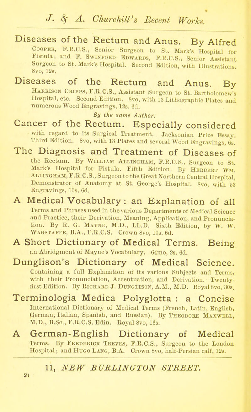 Diseases of the Rectum and Anus. By Alfred COOPEU, F.n.O.S., Senior Surgeon to St. Mark's Hospital for Fistula; and F. Swinfohd Buwards, P.H.C.S., Senior Assistant Surgeon to St. Mark's Hospital. Second Edition, with Hlustrations 8vo, 12s. Diseases of the Rectum and Anus. By Harrison Cbipps, F.R.C.S., Assistant Surgeon to St. Bartholomew's Hospital, etc. Second Edition. 8vo, with 13 Lithographic Plates and numerous Wood Engravings, 12s. 6d. By the same Author. Cancer of the Rectum. Especially considered with regard to its Surgical Treatment. Jacksonian Prize Essay. Third Edition. 8vo, with 13 Plates and several Wood Engravings, 6s. The Diagnosis and Treatment of Diseases of the Rectum. By William Allinc+ham, F.E.C.S., Surgeon to St. Mark's Hospital for Fistula. Fifth Edition. By Herbert Wm. AxLlNGHAM, F.K.C.S., Surgeon to the Great Northern Central Hospital, Demonstrator of Anatomy at St. George's Hospital. 8vo, with 53 Engravings, 10s. 6d. A Medical Vocabulary : an Explanation of all Terms and Phrases used in the various Departments of Medical Science and Practice, their Derivation, Meaning, Application, and Pronuncia- tion. By E. G. Mayne, M.D., LL.D. Sixth Edition, by W. W. Wagstaffe, B.A., F.K.C.S. Crown 8vo, 10s. 6d. A Short Dictionary of Medical Terms. Being an Abridgment of Mayne's Vocabulary. 64mo, 2s. 6d. Dunglison's Dictionary of Medical Science. Contiiiniug a full Explanation of its various Subjects and Terms, ■with their Pronunciation, Accentuation, and Derivation. Twenty- lirst Edition. By Kichakd J. DuNGl.lsoif, A.M., M.D. lloyal8vo, 30s. Terminologia Medica Polyglotta : a Concise International Dictionary of Medical Terms (French, Latin, English, German, Italian, Spanish, and Russian). By Theodore Maxwell, M.D., B.Sc, F.R.C.S. Bdin. Royal 8vo, 16s. A German-English Dictionary of Medical Terms. By Fredekick Treves, F.R.C.S., Surgeon to the London Hospital; and Hugo Lang, B.A. Crown 8vo, half-Persian calf, 12s.