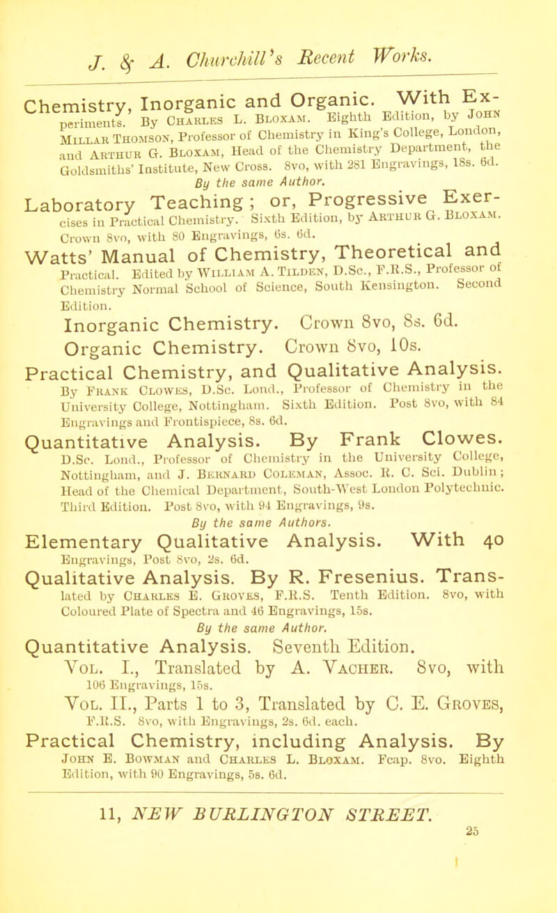 Chemistrv. Inorganic and Organic. With Ex- p^hnentr By ChIri.es L. Bloxam. Eighth Edition, by John MiLLAK Thomson, Professor of Chemistry in King's College, Loudon, aud Arthub Ct. Bloxam, Head of the Chemistry Department, the Goldsmiths' IDStitute, New Cross. Svo, with 281 Engravings, ISs. 6d. By the same Author. Laboratory Teaching; or, Progressive Exer- cises in Practical Chemistry. Si.xth Edition, by Arthur &. Bloxam. Crown 8vn, with 80 Engravings, Cs. (3d. Watts' Manual of Chemistry, Theoretical and Practical. Edited by AVilliam A. Tilden, D.Sc, F.E.S., Professor of Chemistry Normal School of Science, South Kensington. Second Edition. Inorganic Chemistry. Crown Svo, 8s. 6d. Organic Chemistry. Crown 8vo, 10s. Practical Chemistry, and Qualitative Analysis. By Frank Clowks, D.Sc. Lond., Professor of Chemistry in the University College, Nottingham. Si.xth Edition. Post Svo, with 8d Engravings and Frontisjjiece, 8s. 6d. Quantitative Analysis. By Frank Clowes. D.Se. Lond., Professor of Chemistry in the University College, Nottingham, and J. Bernard Coleman, Assoc. K. C. Sci. Dublin; Head of the Chemical Department, South-West London Polytechnic. Third Edition. Post Svo, with 34 Engravings, 9s. By the same Authors. Elementary Qualitative Analysis. With 40 Engravings, Post 8vo, 2s. (5d. Qualitative Analysis. By R. Fresenius. Trans- lated by Charles E. Groves, F.K.S. Tenth Edition. 8vo, with Coloured Plate of Spectra and 46 Engravings, 1.5s. By the same Author. Quantitative Analysis. Seventh Edition. Vol. I., Translated by A. Vacher. Svo, with 106 Engravings, 1.5s. Vol. II., Parts 1 to 3, Translated by C. E. Groves, F.ll.S. Svo, with Engravings, 2s. 6d. each. Practical Chemistry, including Analysis. By John E. Bowman and Charles L. Bloxam. Fcap. Svo. Eighth Edition, with 90 Engravings, 5s. 6d. 11, NEW BURLINGTON STREET.