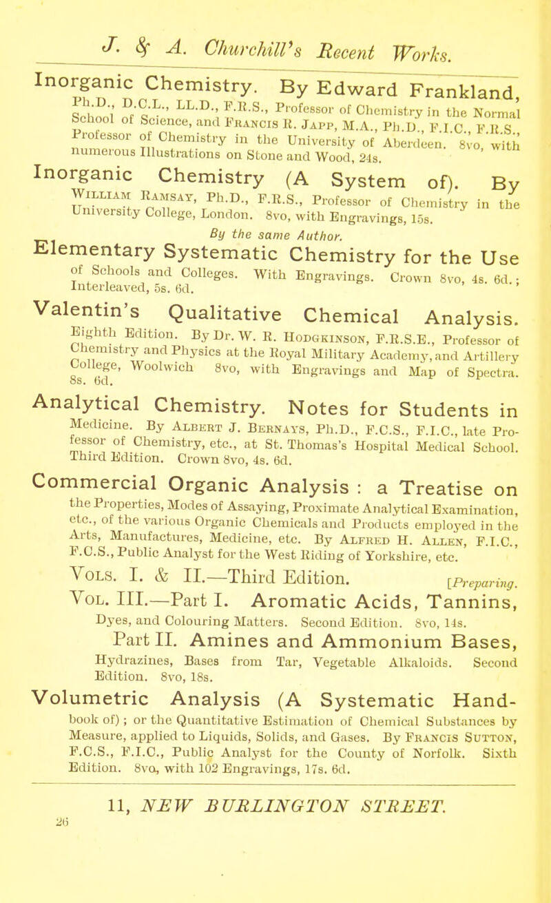 Inorganic Chemistry. By Edwai^dlv^^^i;!!;^, \ ' ^^-J^ ^'-S.. Professor of Cl.emistry i„ the Normal School of Science, and Fuancis K. Japp, M.A., Ph D F I C V R S Professor of Chemistry in the University of Ahenl^en.' 8vo with numerous Illustrations on Stone and Wood, 2-Js. Inorganic Chemistry (A System of). By William Eamsay, Ph.D., F.E.S., Professor of Ciiemistry in the University College, London. 8vq, with Engravings, 1.5s. By the same Author. Elementary Systematic Chemistry for the Use of Schools and Colleges. With Engravings. Crown 8vo, 4s. 6d.; Interleaved, 5s. 6d. Valentin's Qualitative Chemical Analysis. Eighth Edition. ByDr.W. R. Hodgkinson, F.R.S.E., Professor of Chemistry and Physios at the Royal Military Academy, and Artillery College, Woolwich 8vo, with Engravings and Map of Spectra OS. Gd. Analytical Chemistry. Notes for Students in Medicine. By Albert J. Bernav.s, Ph.D., F.C.S., F.I.C., late Pro- fessor of Chemistry, etc., at St. Thomas's Hospital Medical School. Third Edition. Crown 8vo, 4s. 6d. Commercial Organic Analysis : a Treatise on the Properties, Modes of Assaying, Proximate Analytical Examination, etc., of the various Organic Chemicals and Products employed in the A.rts, Manufactures, Medicine, etc. By Alfred H. Allen, F.I.C, F.C.S., Public Analyst for the West Riding of Yorkshire, etc. Vols. I. & II.—Third Edition. [Preparing. Vol. III.—Part I. Aromatic Acids, Tannins, Dyes, and Colouring Matters. Second Edition. Svo, 14s. Part 11. Amines and Ammonium Bases, Hydrazines, Bases from Tar, Vegetable Alkaloids. Second Edition. 8vo, 18s. Volumetric Analysis (A Systematic Hand- book of); or the Quantitative Estimation of Chemical Substances by Measure, applied to Liquids, Solids, and Gases. By Francis Sutton, P.C.S., F.I.C, Public Analyst for the County of Norfolk. Sixth Edition. 8va, with 102 Engravings, ITs. 6d. 11, NEW BURLINGTON STREET. 2(i