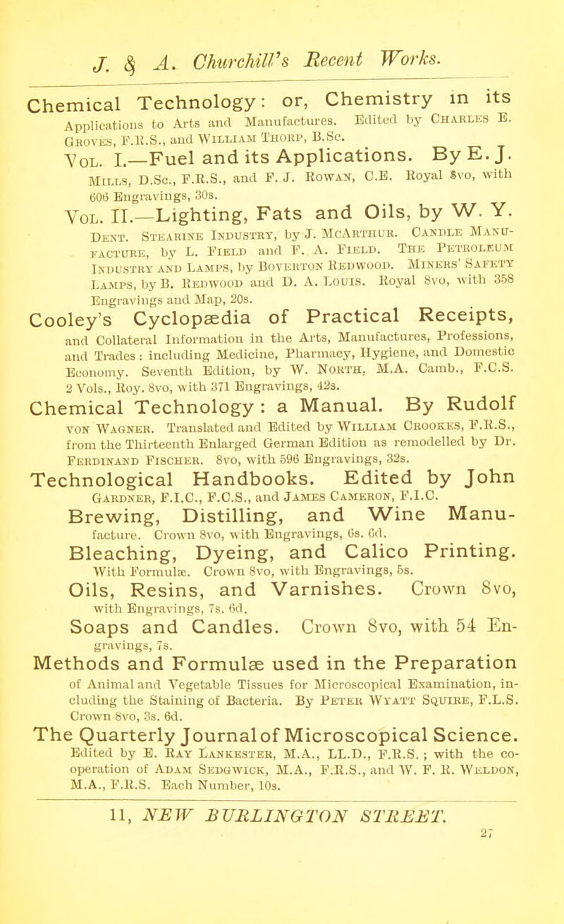 Chemical Technology: or, Chemistry in its Applications to Arts and Manufactures. Edited by Charles B. Gkovks, F.K.S., and William Thorp, B.Sc. Vol. L—Fuel and its Applications. By E. J. Mills, D.Sc, F.E.S., and F. J. Rowan, C.B. Royal Svo, with BOt) Engravings, 30s. Vol. II.—Lighting, Fats and Oils, by W. Y. Dent. Stearike Industry, by J. McArthur. Candle Manu- 1.-ACTURE, by L. Field and F. A. Field. Tee Petroleum IKDUSTRY AND LAMPS, by BOVERTON REDWOOD. MiNERS' SAEETY Lamps, by B. KEUWOOD'and D. A. Louis. Royal Svo, with 3.58 Engravings and Map, 20s. Cooley's Cyclopaedia of Practical Receipts, and Collateral Information in the Arts, Manufactures, Professions, and Trades : including Medicine, Pharmacy, Hygiene, and Domestic Economy. Seventh Edition, by W. North, M.A. Camb., F.C.S. 2 Vols., Hoy. Svo, with 371 Engravings, '12s. Chemical Technology : a Manual. By Rudolf VON Wagner. Translated and Edited by William Crookes, F.R.S., from the Thirteenth Enlarged German Edition as remodelled by Dr. Ferdinand Fischer. Svo, with .596 Engravings, 32s. Technological Handbooks. Edited by John Gardner, F.I.C, P.C.S., and James Cameron, F.I.C. Brewing, Distilling, and Wine Manu- facture. Crown Svo, with Engravings, Gs. Ud. Bleaching, Dyeing, and Calico Printing. With Formula:. Crow^n Svo, with Engravings, 5s. Oils, Resins, and Varnishes. Crown Svo, with Engravings, 7s. 6d. Soaps and Candles. Crown Bvo, with. 54 En- gravings, 7s. Methods and Formulae used in the Preparation of Animal and Vegetable Tissues for Microscopical Examination, in- cluding the Staining of Bacteria. By Peter Wyatt Squire, F.L.S. Crown Svo, 3s. 6d. The Quarterly Journal of Microscopical Science. Edited by E. Ray Lankester, M.A., LL.D., F.R.S. ; with the co- operation of Adam Sedgwick, M.A., F.R.S., and W. F. R. Weldon, M.A., F.R.S. Each Number, lOs. 11, NEW BURLINGTON STREET.