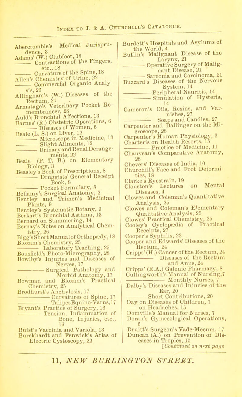 Aberoromble's Medical Jurispru- dence, 3 Adams' (W.) Clubfoot, 18 Contractions of the Fingers, etc., 18 Curvature of the Spine, 18 Allen's Chemistry of Urine, 22 Commercial Organic Analy- sis, 26 „ ^, Allingham's (W.) Diseases of the Kectum, 21 • _ , , t, Armatage's Veterinary Pocket Ke- membrancer, 28 Auld's Bronchial Affections, 1.3 Barnes' (K.) Obstetric Operations, 6 Diseases of Women, 6 Beale (L. S.) on Liver, 12 Microscope in Medicine, 12 Slight Ailments, 12 UrinaryandllenalDerange- ments, 22 Beale (P. T. B.) on Elementary Biology, 3 Beasley's Book of Prescriptions, 8 '— Druggists' General lleceipt Book, 8 Pocket Formulary, 8 Bellamy's Surgical Anatomy, 2 Bentiey and Trimen'fl Medicinal Plants, 9 Bentley's Systematic Botany, 9 Berkart's Bronchial Asthma, 13 Bernard on Stammering, 14 Bernay's Notes on Analytical Chem- istry, 20 Bigg's Short Manual of Orthopa;dy, 18 Bloxani's Chemistry, 25 Laboratory Teaching, 25 Bousfleld's Photo-Micrography, 28 Bowlby's Injuries and Diseases of Nerves, 17 Surgical Pathology and Morbid Anatomy, 17 Bowman and Blo.xam's Practical Chemistry, 25 Brodhurst's Anchylosis, 17 Curvatures of Spine, 17 TalipesEquino-Varus,17 Bryant's Practice of Surgery, IB Tension, Inflammation of Bone, Injuries, etc., 16 Buist's Vaccinia and Variola, 13 Burckhardt and Fenwick's Atlas of Electric Cystoscopy, 22 Burdett's Hospitals and Asylums of the World, 4 Butlin's Malignant Disease of the Larjmx, 21 Operative Surgery of Malig- nant Disease, 21 Sarcoma and Carcinoma, 21 Buzzard's Diseases of the Nervous System, 14 Peripheral Neuritis, 14 Simulation of Hysteria, 14 Cameron's Oils, Resins, and Var- nishes, 27 Soaps and Candles, 27 Carpenter and Dallinger on the Mi- croscope, 28 Carpenter's Human Physiology, 3 Charteris on Health Resorts, 15 Practice of Medicine, 11 Chauveau's Comparative Anatomy, 28 Chevers' Diseases of India, 10 Churchill's Face and Foot Deformi- ties, 18 Clarke's Eyestrain, 19 Clouston's Lectures on Mental Diseases, 4 Clowes and Coleman's Quantitative Analysis, 25 Clowes a'nd Coleman's E'emeiitary Qualitative Analysis, 25 Clowes' Practical Chemistry, 25 Cooley's Cyclopaidia of Practical Receipts, 27 Cooper's Sj'philis, 23 Cooper and Edwards'Diseases of the Rectum, 24 Cripps' (H.) Cancer of the Rectum, 21 Diseases of the Rectum and Anus, 24 Cripps' (R.A.) Galenic Pharmacy, 8 Callingworth's Manual of Nursing,7 Monthly Nurses, 7 Dalby's Diseases and Injuries of the Ear, 20 Short Contributions, 20 Day on Diseases of Children, 7 on Headaches, 15 Domville's Manual for Nurses, 7 Doran's GynEECological Operations, 6 Druitt's Surgeon's Vade-Mecum, 17 Duncan (A.) on Prevention of Dis- eases in Tropics, 10 [ Continued on next page