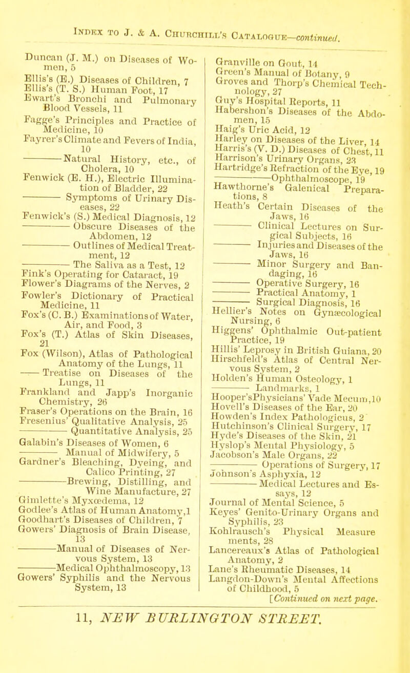 INBKX TO J. & A. Churchill's CK-vK^mvu-continuad. Duncan (J. M.) on Diseases of Wo- rn on, 5 Ellis's (B.) Diseases of Children, 7 Ellis's (T. S.) Human Foot, 17 Ewart's Bronchi and Pulmonary Blood Vessels, 11 Fiigge's Principles and Practice of Medicine, 10 Fayrer's Climate and Fevers of India, 10 Natural History, etc., of Cholera, 10 Fenwick (E. H.), Electric Illumina- tion of Bladder, 22 Symptoms of Urinary Dis- eases, 22 Fenwick's (S.) Medical Diagnosis, 12 Obscure Diseases of the Abdomen, 12 Outlines of Medical Treat- ment, 12 The Saliva as a Test, 13 Fink's Operating for Catai-act, 19 Flower's Diagrams of the Nerves, 2 Fowler's Dictionary of Practical Medicine, 11 Fox's (C. B.) Examinations of Water, Air, and Food, 3 Fox's (T.) Atlas of Skin Diseases, 21 Fox (Wilson), Atlas of Pathological Anatomy of the Lungs, 11 —— Treatise on Diseases of the Lungs, 11 Frankland and Japp's Inorganic Chemistry, 26 Fraser's Operations on the Brain, 16 Fresenius' Qualitative Analysis, 25 Quantitative Analj^sis, 25 Galabin's Diseases of Women, 6 Manual of Midwiferj', 5 Gardner's Bleaching, Dyeing, and Calico Printing, 27 Brewing, Distilling, and Wine Manufacture, 27 Gimlette's Myxoedema, 12 Godlee's Atlas of Human Anatomy,! Goodhart's Diseases of Children, 7 Gowers' Diagnosis of Brain Disease, 13 Manual of Diseases of Ner- vous System, 13 Medical Ophthalmoscopy, 13 Gowers' Syphilis and the Nervous System, 13 Granville on Gout, 14 Green's Manual of Botany, 0 Groves and Thorp's Chemical Tech- nology, 27 Guy's Hospital Reports, 11 Habershon's Diseases of the Abdo- men, 15 Haig's Uric Acid, 12 Harley on Diseases of the Liver 14 Harris's (V. D.) Diseases of Chest 11 Harrison's Urinary Organs, 23 Hartridge's Refraction of the Bye, 19 77 Ophthalmoscope, 19 Hawthorne's Galenical Prepara- tions, 8 Heath's Certain Diseases of the Jaws, 16 Clinical Lectures on Sur- gical Subjects, 16 Injuriesand Diseases of the Jaws, 16 Minor Surgery and Ban- daging, 16 Operative Surgery, 16 Practical Anatom3', 1 Surgical Diagnosis, 16 Hellier's Notes on Gynaecological Nursing, 6 Higgens' Ophthalmic Out-patient Practice, 19 Hillis' Leprosy in British Guiana, 20 Hirsehfeld's Atlas of Central Ner- vous System, 2 Holden's Human Osteology, 1 Landmarks, 1 Hooper'sPhysicians' Vade Mecum.lO Hovell's Diseases of the Bar, 20 Howden's Index Pathologicus, 2 Hutchinson's Clinical Surgery, 17 Hyde's Diseases of the Skin, 21 Hyslop's Mental Physiology, 5 Jacobson's Male Organs, 22 Ojierations of Surgery, 17 Johnson's Asphyxia, 12 Medical Lectures and Es- says, 12 Journal of Mental Science, 5 Keyes' Genito-Urinary Organs and Syphilis, 23 Kohlrausch's Physical Measure ments, 28 Lancereaux's Atlas of Pathological Anatomy, 2 Lane's Rheumatic Diseases, 14 Langdon-Down's Mental Affections of Childhood, 5 [ Continued on 7iext page.