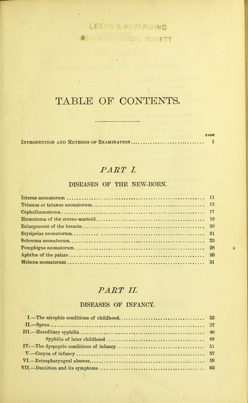 It TABLE OF CONTENTS. PAGE Ihtroduction and Methods op Examination , 1 FABT I. DISEASES OF THE NEW-BORN. Icterus neonatorum 11 Trismus or tetanus neonatorum 13 Cephalhaematoma 17 Hsematoma of the sterno-mastoid 19 Enlargement of the breasts 20 Erysipelas neonatorum 21 Sclerema neonatorum 25 Pemphigus neonatorum 28 Aphthse of the palate 30 Melsena neonatorum 31 PAJ^T II. DISEASES OP INFANCY. I.—The atrophic conditions of childhood S3 II.—Sprue 37 III. —Hereditary syphilis 40 Syphilis of later childhood 49 IV, —The dyspeptic conditions of infancy 51 V.—Coryza of infancy 57 VI. —Retropharyngeal abscess , 59