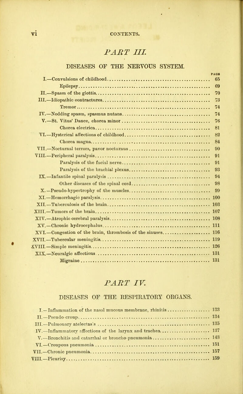 FART III. DISEASES OF THE NERVOUS SYSTEM. PAOB I.—Convulsions of childhood 65 Epilepsy 69 II.—Spasm of the glottis 70 III.—Idiopathic contractures 73 Tremor 74 rV.—Nodding spasm, spasmus nutans 74 V.—St. Vitus' Dance, chorea minor 76 Chorea electrica 81 VI.—Hysterical affections of childhood 82 Chorea magna 84 VII.—Nocturnal terrors, pavor nocturuus 90 VIII.—Peripheral paralysis 91 Paralysis of the facial nerve 91 Paralysis of the brachial plexus 93 IX. —Infantile spinal paralysis 94 Other diseases of the spinal cord 98 X. —Pseudo-hypertrophy of the muscles 99 XI.—Hemorrhagic paralj sis 100 XII.—Tuberculosis of the brain 103 XIII. —Tumors of the brain 107 XIV. —Atrophic cerebral paralysis 108 XV.—Chronic hydrocephalus Ill XVI.—Congestion of the brain, thrombosis of the sinuses 116 XVII. —Tubercular meningitis 119 XVIII. —Simple meningitis 126 XIX—Neuralgic affections 131 Migraine 131 FART IV. DISEASES OF THE RESPIRATORY ORGANS. I. —Inflammation of the nasal mucous membrane, rhinitis 133 II. —Pseudo ■ croup 134 III. —Pulmonary atelectas's 135 IV. —Inflammatory affections of the larynx and trachea 137 V.—Bronchitis and catarrhal or broncho-pneumonia 143 VI.—Croupous pneumonia 151 VII.—Chronic pneumonia 157 VIII.—Pleurisy 159