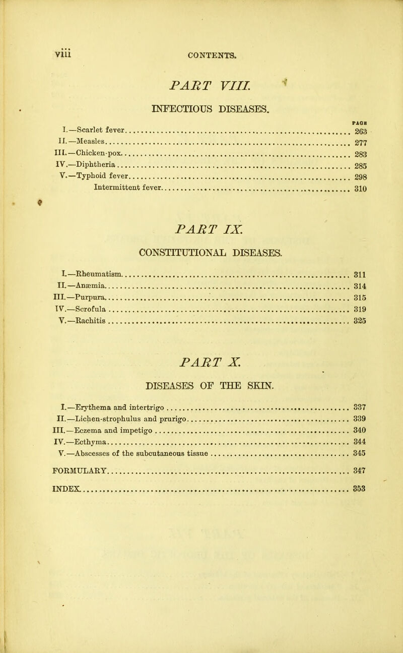 INFECTIOUS DISEASES. PAGES I.—Scarlet fever 263 II.—Measles 277 III. —Chicken-pox 283 IV. —Diphtheria 285 V.—Typhoid fever 298 Intermittent fever 310 ♦ PART IX. CONSTITUTIONAL DISEASES. L—Rheumatism 311 II.—Ansemia 314 III. —Purpura 315 IV. —Scrofula 319 v.—Rachitis 325 PART X. DISEASES OF THE SK[N. I.—Erythema and intertrig'o 337 II.—Lichen-strophulus and prurigo 339 III. —Eczema and impetigo 340 IV. —Ecthyma 344 V. —Abscesses of the subcutaneous tissue 345 FORMULARY 347 INDEX. 353