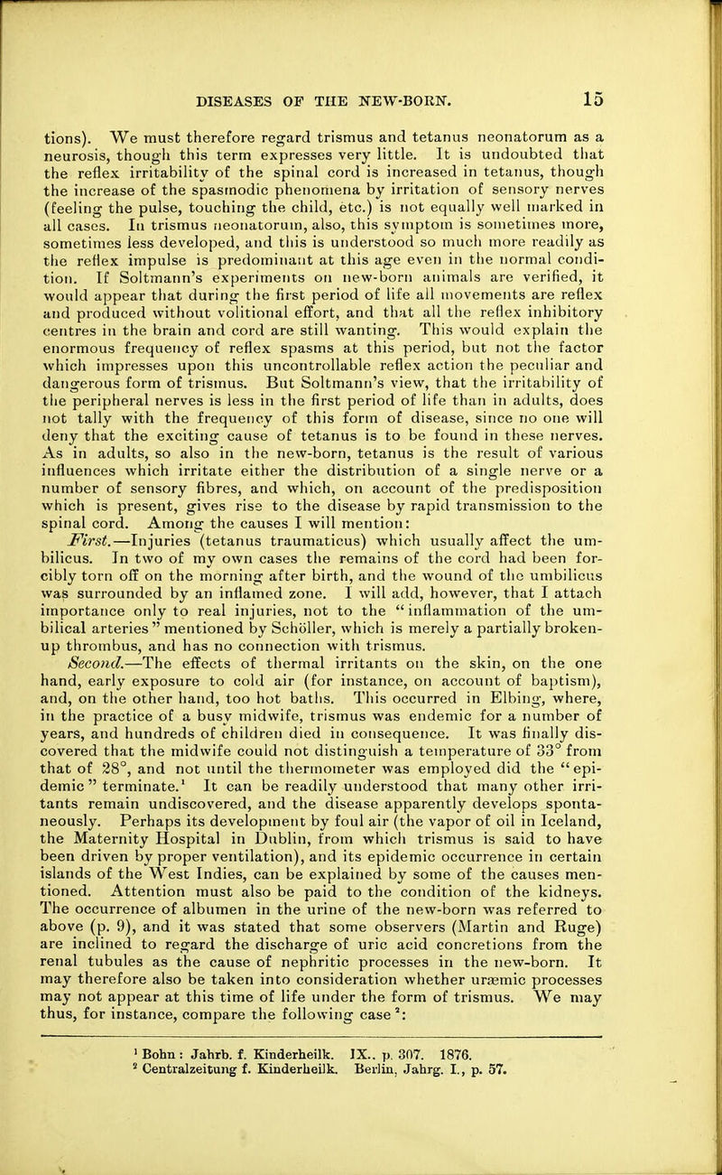 tions). We must therefore regard trismus and tetanus neonatorum as a neurosis, though this term expresses very little. It is undoubted that the reflex irritability of the spinal cord is increased in tetanus, though the increase of the spasmodic phenomena by irritation of sensory nerves (feeling the pulse, touching the child, etc.) is not equally well marked in all cases. Iti trismus neonatorum, also, this symptom is sometimes more, sometimes less developed, and tliis is understood so much more readily as the reflex impulse is predominant at this age even in the normal condi- tion. If Soltmann's experiments oti new-born animals are verified, it would appear that during the first period of life all movements are reflex and produced without volitional effort, and that all the reflex inhibitory centres iu the brain and cord are still wanting. This would explain the enormous frequency of reflex spasms at this period, but not tlie factor which impresses upon this uncontrollable reflex action the peculiar and dangerous form of trismus. But Soltmann's view, that the irritability of the peripheral nerves is less in tlie first period of life than in adults, does not tally with the frequency of this form of disease, since no one will deny that the exciting cause of tetanus is to be found in these nerves. As in adults, so also in the new-born, tetanus is the result of various influences which irritate either the distribution of a single nerve or a number of sensory fibres, and which, on account of the predisposition which is present, gives rise to the disease by rapid transmission to the spinal cord. Among the causes I will mention: First.—Injuries (tetanus traumaticus) which usually affect the um- bilicus. In two of my own cases the remains of the cord had been for- cibly torn off on the morning after birth, and the wound of the umbilicus was surrounded by an inflamed zone. I will add, however, that I attach importance only to real injuries, not to the  inflammation of the um- bilical arteries  mentioned by Scholler, which is merely a partially broken- up thrombus, and has no connection with trismus. Second.—The effects of thermal irritants on the skin, on the one hand, early exposure to cold air (for instance, on account of baptism), and, on the other hand, too hot baths. This occurred in Elbing, where, in the practice of a busy midwife, trismus was endemic for a number of years, and hundreds of children died in consequence. It was finally dis- covered that the midwife could not distinguish a temperature of 33° from that of 28°, and not until the thermometer was employed did the epi- demic  terminate.' It can be readily understood that many other irri- tants remain undiscovered, and the disease apparently develops sponta- neously. Perhaps its development by foul air (the vapor of oil in Iceland, the Maternity Hospital in Dublin, from which trismus is said to have been driven by proper ventilation), and its epidemic occurrence in certain islands of the West Indies, can be explained by some of the causes men- tioned. Attention must also be paid to the condition of the kidneys. The occurrence of albumen in the urine of the new-born was referred to above (p. 9), and it was stated that some observers (Martin and Ruge) are inclined to regard the discharge of uric acid concretions from the renal tubules as the cause of nephritic processes in the new-born. It may therefore also be taken into consideration whether urasmic processes may not appear at this time of life under the form of trismus. We may thus, for instance, compare the following case: ' Bohn : Jahrb. f. Kinderheilk. JX.. p. 307. 1876. * Centralzeitung f. Kinderheilk, Berlin, Jahrg. I., p. 57.