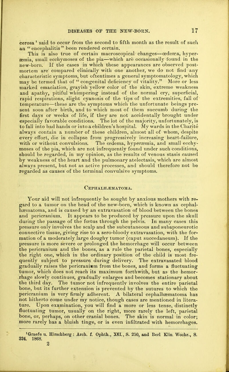 cerosa' said to occur from the second to fifth month as the result of sucli an encephalitis been rendered certain. This is also true of certain macroscopical changes—oeden?.a, hyper- aemia, small ecchymoses of the pia—which are occasionally found in the new-born. If the cases in wliich these appearances are observed post- mortem are' compared clinically with one another, we do not find any characteristic symptoms, but oftentimes a general symptomatology, which may be termed tliat of  congenital deficiency of vitality. More or less marked emaciation, grayisli yellow color of the skin, extreme weakness and apathy, pitiful whimpering instead of the normal cr^', superficial, rapid respirations, slight cyanosis of the tips of the extremities, fall of temperature—these are the symptoms whicli tlie unfortunate beings pre- sent soon after birth, and to which most of them succumb during the first days or weeks of life, if they are not accidentally brought under especially favorable conditions. The lot of the majority, unfortunately, is to fall into bad hands or into a children's hospital. My wards in the Charite always contain a number of these children, almost all of whom, despite every effort, die in collapse from progressively increasing heart-failure, with or without convulsions. Tiie oedema, hyperasmia, and small ecchy- moses of the pia, which are not infrequently found under such conditions, should be regarded, in my opinion, as the results of venous stasis caused by weakness of the heart and the pulmonary atelectasis, which are almost always present, but not as active processes, and should therefore not be regarded as causes of the terminal convulsive symptoms. Cephalhematoma. Your aid will not infrequently be sought by anxious mothers with re- gard to a tumor on the head of the new-born, which is known as cephal- haematoma, and is caused by an extravasation of blood between the bones and jDericranium. It appears to be produced by pressure upon the skull during the passage of the foetus through the pelvis. In many cases this pressure only involves the scalp and the subcutaneous and subaponeurotic connective tissue, giving rise to a sero-bloody extravasation, with the for- mation of a moderately large doughy tumor (caput succedaneum). If the pressure is more severe or prolonged the hemorrhage will occur between the pericranium and the bones, as a rule the parietal bones, especially the right one, which in the ordinary position of the child is most fre- quently subject to pressure during delivery. The extravasated blood gradually raises the pericraniam from the bones, and forms a fluctuating tumor, which does not reach its maximum forthwith, but as the hemor- rhage slowly continues, gradually enlarges and becomes stationary about the third day. The tumor not infrequently involves the entire parietal bone, but its further extension is prevented by the sutures to which the pericranium is very firmly adherent. A bilateral cephalhsematoma has not hitherto come under my notice, though cases are mentioned in litera- ture. Upon examination, you will find a more or less tense, distinctly fluctuating tumor, usually on the right, more rarely the left, parietal bone, or, perhaps, on other cranial bones. The skin is normal in color; more rarely has a bluish tinge, or is even infiltrated with hemorrhages. 'Graefeu. Hirschberg : Arch. f. Ophth., Xil., S. 250, and Berl Klin. Wochr., S. 324. 1868. 2