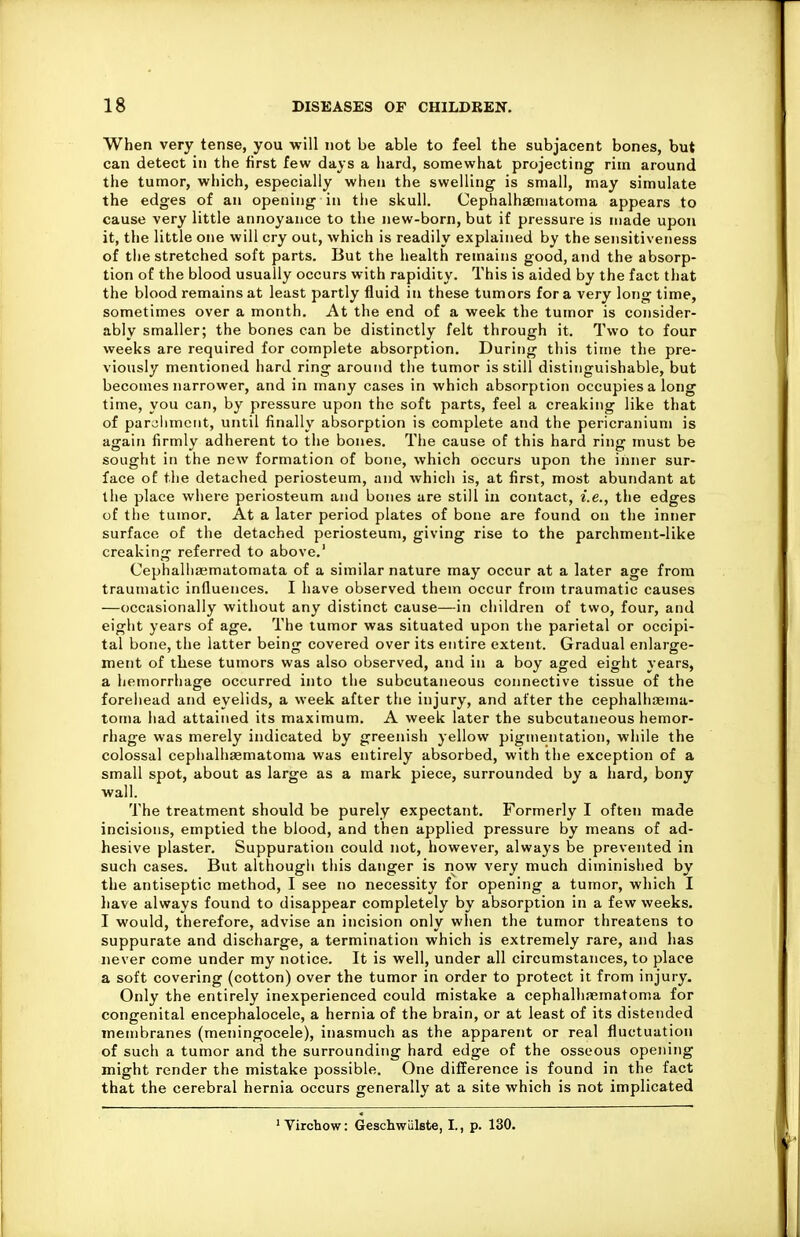 When very tense, you will not be able to feel the subjacent bones, but can detect in the first few days a hard, somewhat projecting rim around the tumor, which, especially when the swelling is small, may simulate the edges of an opening in the skull. Cephalhaeniatoma appears to cause very little annoyance to the new-born, but if pressure is made upon it, the little one will cry out, which is readily explained by the sensitiveness of the stretched soft parts. But the health remains good, and the absorp- tion of the blood usually occurs with rapidity. This is aided by the fact that the blood remains at least partly fluid in these tumors for a very long lime, sometimes over a month. At the end of a week the tumor is consider- ably smaller; the bones can be distinctly felt through it. Two to four weeks are required for complete absorption. During this time the pre- viously mentioned hard ring around the tumor is still distinguishable, but becomes narrower, and in many cases in which absorption occupies a long time, you can, by pressure upon the soft parts, feel a creaking like that of parjlimeiit, until finally absorption is complete and the pericranium is again firmly adherent to the bones. The cause of this hard ring must be sought in the new formation of bone, which occurs upon the inner sur- face of the detached periosteum, and which is, at first, most abundant at the place where periosteum and bones are still in contact, i.e., the edges of the tumor. At a later period plates of bone are found on the inner surface of the detached periosteum, giving rise to the parchment-like creakin£r referred to above.' Cephalliaematomata of a similar nature may occur at a later age from traumatic influences. I have observed them occur from traumatic causes —occasionally without any distinct cause—in children of two, four, and eight years of age. The tumor was situated upon the parietal or occipi- tal bone, the latter being covered over its entire extent. Gradual enlarge- ment of these tumors was also observed, and in a boy aged eight years, a hemorrhage occurred into the subcutaneous connective tissue of the forehead and eyelids, a week after the injury, and after the cephalhaema- loma had attained its maximum. A week later the subcutaneous hemor- rhage was merely indicated by greenish yellow pigmentation, while the colossal cephalhaematoma was entirely absorbed, with the exception of a small spot, about as large as a mark piece, surrounded by a hard, bony wall. The treatment should be purely expectant. Formerly I often made incisions, emptied the blood, and then applied pressure by means of ad- hesive plaster. Suppuration could not, however, always be prevented in such cases. But although this danger is now very much diminished by the antiseptic method, I see no necessity for opening a tumor, which I liave always found to disappear completely by absorption in a few weeks. I would, therefore, advise an incision only when the tumor threatens to suppurate and discharge, a termination which is extremely rare, and has never come under my notice. It is well, under all circumstances, to place a soft covering (cotton) over the tumor in order to protect it from injury. Only the entirely inexperienced could mistake a cephalliaematoma for congenital encephalocele, a hernia of the brain, or at least of its distended membranes (meningocele), inasmuch as the apparent or real fluctuation of such a tumor and the surrounding hard edge of the osseous opening might render the mistake possible. One difference is found in the fact that the cerebral hernia occurs generally at a site which is not implicated ' Virchow: Geschwiilste, I., p. 130.