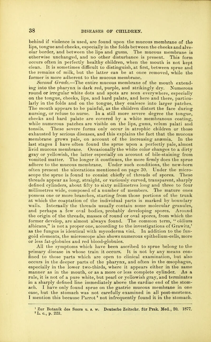 behind if violence is used, are found upon the mucous membrane of the lips, tongue and cheeks, especially in the folds between the cheeks and alve- olar border, and between the lips and gums. The mucous membrane is otherwise unchanged, and no other disturbance is present. This form occurs often in perfectly healthy children, when the rnouth is not kept clean. It is sometimes diificult to distinguish, at first, between sprue and the remains of milk, but the latter can be at once removed, while the former is more adherent to the mucous membrane. Second Grade.—The entire mucous membrane of the mouth extend- ing into the pharynx is dark red, purple, and strikingly dry. Numerous round or irregular white dots and spots are seen everywhere, especially on the tongue, cheeks, lips, and hard palate, and here and there, particu- larly in the folds and on the tongue, they coalesce into larger patches. The mouth appears to be painful, as the children distort the face during nursing, or refuse to nurse. In a still more severe degree the tongue, cheeks and hard palate are covered by a white membranous coating, Avhile numerous patches are visible on the lips, gums, velum palati and tonsils. These severe forms only occur in atrophic children or those exhausted by serious diseases, and this explains the fact that the mucous membrane grows pale, on account of the increasing ansemia. In the last stages I have often found the sprue upon a perfectly pale, almost livid mucous membrane. Occasionally the white color changes to a dirty gray or yellowish, the latter especially on account of bile-staining from vomited matter. The longer it continues, the more firmly does the sprue adhere to the mucous membrane. Under such conditions, the new-born often present the ulcerations mentioned on page 30. Under the micro- scope the sprue is found to consist chiefly of threads of spores. These threads appear as long, straight, or variously curved, transparent, sharply defined cylinders, about fifty to sixty millimetres long and three to four millimetres wide, composed of a number of members. The mature ones possess one or more branches, starting from those portions of the trunk at which the coaptation of the individual parts is marked by boundary walls. Internally the threads usually contain some molecular granules, and perhaps a few oval bodies, probably developing spores. Around the origin of the threads, masses of round or oval spores, from which the former develop, are almost always found. The common term,  oidiuni albicans, is not a proper one, according to the investigations of Grawitz, as the fungus is identical with mycoderma vini. In addition to the fun- goid elements, the microscope also shows numerous epithelium-cells, more or less fat-globules and red blood-globules. All the symptoms which have been ascribed to sprue belong to the primary disease in whose train it occurs. It is not by any means con- fined to those parts which are open to clinical examination, but also occurs in the deeper parts of the pharynx, and often in the oesophagus, especially in the lower two-thirds, where it appears either in the same manner as in the mouth, or as a more or less complete cylinder. As a rule, it is not of a pure white, but pearl or yellowish gray, and terminates in a sharply defined line immediately above the cardiac end of the stom- ach. I have only found sprue on the gastric mucous membrane in one case, but the stomach was not carefully examined in all post-mortems. I mention this because Parrot'' not infrequently found it in the stomach. ' Zur Botanik des Soors u. s. w. Deutsche Zeitschr. fur Prak. Med., 20. 1877. «L. c, p. 223.
