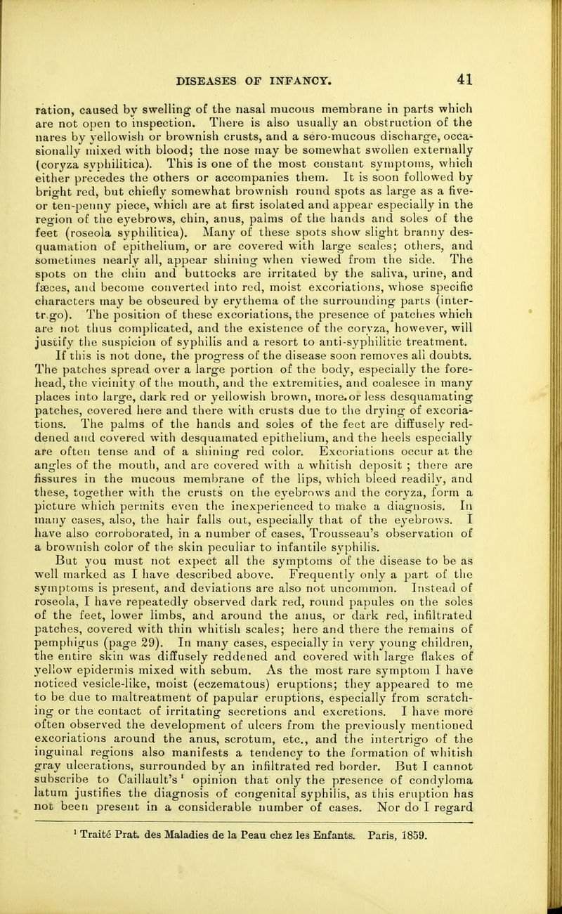 ration, caused by swelling of the nasal mucous membrane in parts which are not open to inspection. Tiiere is also usually an obstruction of the nares by yellowish or brownish crusts, and a sero-mucous discliarge, occa- sionally mixed with blood; the nose may be somewhat swollen externally (coryza syphilitica). This is one of the most constant symptoms, which either precedes the others or accompanies them. It is soon followed by bright red, but chiefly somewhat brownish round spots as large as a five- or ten-penny piece, which are at first isolated and appear especially in the region of the eyebrows, chin, anus, palms of the hands and soles of the feet (roseola syphilitica). Many of these spots show slight branny des- quamation of epithelium, or are covered with large scales; otliers, and sometimes nearly all, appear shining when viewed from the side. The spots on the cliin and buttocks are irritated by the saliva, urine, and faeces, and become converted into red, moist excoriations, whose specific cliaracters may be obscured by erythema of the surrounding parts (inter- tr.go). The position of these excoriations, the presence of patches which are not thus complicated, and the existence of the coryza, however, will justify the suspicion of syphilis and a resort to anti-syphilitic treatment. If this is not done, the progress of the disease soon removes all doubts. The patches spread over a large portion of the body, especially the fore- liead, the vicinity of the mouth, and the extremities, and coalesce in many places into large, dark red or yellowish brown, more.or less desquamating patches, covered here and there with crusts due to the drying of excoria- tions. The palms of the hands and soles of the feet are diffusely red- dened and covered with desquamated epithelium, and the heels especially are often tense and of a shining red color. Excoriations occur at the angles of the mouth, and arc covered with a whitish deposit ; there are fissures in the mucous membrane of the lips, which bleed readily, and these, together with the crusts on the eyebrows and the coryza, form a picture which pei'mits even the inexperienced to make a diagnosis. In many cases, also, the hair falls out, especially that of the eyebrows. I have also corroborated, in a number of cases, Trousseau's observation of a brownish color of the skin peculiar to infantile syphilis. But you must not expect all the symptoms of the disease to be as well marked as I have described above. Frequently only a part of the symptoms is present, and deviations are also not uncommon. Instead of roseola, I have repeatedly observed dark red, round papules on the soles of the feet, lower limbs, and around the anus, or dark red, infiltrated patches, covered with thin whitish scales; hero and there the remains of pemphigus (page 29). In many cases, especially in very young children, the entire skin was diffusely reddened and covered with large flakes of yellow epidermis mixed with sebum. As the most rare symptom I have noticed vesicle-like, moist (eczematous) eruptions; they appeared to me to be due to maltreatment of papular eruptions, especially from scratch- ing or the contact of irritating secretions and excretions. I have more often observed the development of ulcers from the previously mentioned excoriations around the anus, scrotum, etc., and the intertrigo of the inguinal regions also manifests a tendency to the formation of whitish gray ulcerations, surrounded by an infiltrated red border. But I cannot subscribe to Caillault's' opinion that only the presence of condyloma latum justifies the diagnosis of congenital syphilis, as tiiis eruption has not been present in a considerable number of cases. Nor do I regard ' Traite Prat, des Maladies de la Peau chez les Enfants. Paris, 1859.