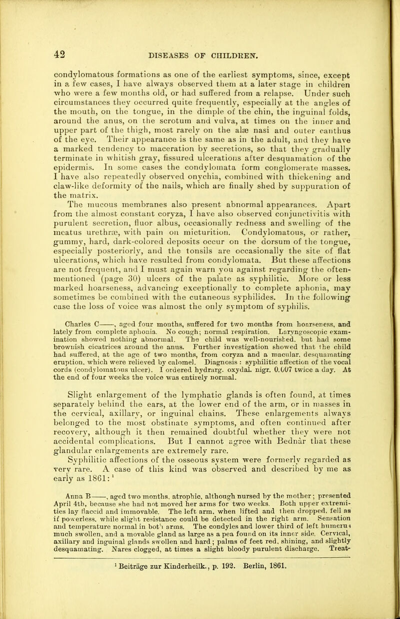 condylomatous formations as one of the earliest symptoms, since, except in a few cases, I liave always observed tlieiii at a later stage in children ■who were a few months old, or had suffered from a relapse. Under such circumstances they occurred quite frequently, especially at the ansrles of the mouth, on the tongue, in the dimple of the chin, the inguinal folds, around the anus, on the scrotum and vulva, at times on the inner and upper part of the thigh, most rarely on the ala3 nasi and outer canthus of the eye. Their appearance is tlie same as in the adult, and they have a marked tendency to maceration by secretions, so that they gradually terminate in whitish gray, fissured ulcerations after desquamation of the epidermis. In some cases the condylomata form conglomerate inasses. I have also repeatedly observed onychia, combined with thickening and claw-like deformity of the nails, which are finally shed by suppuration of the matrix. The mucous membranes also present abnormal appearances. Apart from the almost constant coryza, I have also observed conjunctivitis with purulent secretion, fiuor albus, occasionally redness and swelling of the meatus urethnc, with pain on micturition. Condylomatous, or rather, gummy, hard, dark-colored deposits occur on the dorsum of the tongue, especially posteriorly, and the tonsils are occasionally the site of flat ulcerations, which liave resulted from condylomata. But these affections are not frequent, and I must again warn you against regarding the often- mentioned (page 30) ulcers of the palate as syphilitic. More or less marked hoarseness, advancing exceptionally to complete aphonia, may sometimes be combined with the cutaneous syphilides. In the following case the loss of voice was almost the only symptom of syphilis. Charles C , aged four months, suffered for two months from honrseness, and lately from complete aplionia. No cough; normal respiration. Laryngoscopic exam- ination showed nothing abnormal. The child was well-nourished, but had some brownish cicatrices around the anus. Further investigation showed that lhe child had suffered, at the age of two months, from coryza and a macular, desquamating eruption, which were relieved by calomel. Diagnosis : syphilitic affection of the vocal cords (condylomatfius ulcer). I ordered hydrarg. oxydaL nigr. 0.007 twice a day. At the end of four weeks the voice was entirely normal. Slight enlargement of the lymphatic glands is often found, at times separately behind the ears, at the lower end of the arm, or in masses in the cervical, axillary, or inguinal chains. These enlargements always belonged to the most obstinate symptoms, and often continued after recovery, although it then remained doubtful whether they were not accidental complications. But I cannot agree with Bednar that these glandular enlargements are extremely rare. Syphilitic affections of the osseous system were formerly regarded as A'erv rare. A case of this kind was observed and described by me as early as 1861:' Anna B , aged two months, atrophic, although nursed by the mother ; presented April 4th, because she had not moved her arms for two weeks. Both upper extremi- ties lay Haccid and immovable. The left arm, when lifted and Ihen dropped, fell as it' powerless, while slight resistance could be detected in the right arm. Sensation and temperature normal in bot'i arms. The condyles and lower third of left bumeru< much swollen, and a movable gland as large as a pea found on its inner side. Cervical, axillary and inguinal glands swollen and hard ; palms of feet red, shining, and slightly desquamating. Nares clogged, at times a slight bloody purulent discharge. Treat-